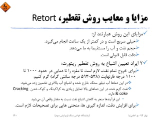 ،‫ﺗﻘﻄﻴﺮ‬ ‫روش‬ ‫ﻣﻌﺎﻳﺐ‬ ‫و‬ ‫ﻣﺰاﻳﺎ‬Retort
‫از‬ ‫ﻋﺒﺎرﺗﻨﺪ‬ ‫روش‬ ‫اﻳﻦ‬ ‫ﻣﺰاﻳﺎي‬:
‫ﻣﻲ‬ ‫اﻧﺠﺎم‬ ‫ﺳﺎﻋﺖ‬ ‫ﻳﻚ‬ ‫از‬ ‫ﻛﻤﺘﺮ‬ ‫در‬ ‫و‬ ‫اﺳﺖ‬ ‫ﺳﺮﻳﻊ‬ ‫ﺧﻴﻠﻲ‬‫ﮔﻴﺮد‬.
‫ﻣﻲ‬ ‫ﻣﺎ‬ ‫ﺑﻪ‬ ‫ﻣﺴﺘﻘﻴﻤﺎ‬ ‫را‬ ‫آب‬ ‫و‬ ‫ﻧﻔﺖ‬ ‫ﺣﺠﻢ‬‫دﻫﺪ‬.
‫اﺳﺖ‬ ‫ﻗﺒﻮﻟﻲ‬ ‫ﻗﺎﺑﻞ‬ ‫دﻗﺖ‬.
2‫رﻳﺘﻮرت‬ ‫ﺗﻘﻄﻴﺮ‬ ‫روش‬ ‫ﺑﻪ‬ ‫اﺷﺒﺎع‬ ‫ﺗﻌﻴﻴﻦ‬ ‫اﻳﺮاد‬:
‫ﺣﺪود‬ ‫در‬ ‫دﻣﺎﻳﻲ‬ ‫ﺗﺎ‬ ‫را‬ ‫ﻣﻐﺰه‬ ‫ﺗﺎ‬ ‫اﺳﺖ‬ ‫ﻻزم‬ ،‫ﻧﻔﺖ‬ ‫ﺗﻤﺎم‬ ‫ﺧﺮوج‬ ‫ﺑﺮاي‬1000‫ﺗﺎ‬
1100‫ﻓﺎرﻧﻬﺎﻳﺖ‬ ‫درﺟﻪ‬)538-593‫ﮔﺮاد‬ ‫ﺳﺎﻧﺘﻲ‬ ‫درﺟﻪ‬(‫ﻛﻨﻴﻢ‬ ‫ﮔﺮم‬
‫دﻣﺎ‬ ‫اﻳﻦ‬ ‫در‬‫ﻣﻲ‬ ‫زده‬ ‫ﺗﺨﻤﻴﻦ‬ ‫ﺑﺎﻻﺗﺮي‬ ‫آب‬ ‫اﺷﺒﺎع‬ ‫و‬ ‫ﺷﺪه‬ ‫ﺧﺎرج‬ ‫ﺳﻨﮓ‬ ‫ﺗﺒﻠﻮر‬ ‫آب‬ ‫ﻫﺎ‬‫ﺷﻮد‬.
‫دﻣﺎ‬ ‫اﻳﻦ‬ ‫در‬ ‫ﺷﺪه‬ ‫ﮔﺮم‬ ‫ﻧﻔﺖ‬‫ﺷﺪن‬ ‫ﻛﻮك‬ ‫و‬ ‫ﻛﺮاﻛﻴﻨﮓ‬ ‫ﺑﻪ‬ ‫زﻳﺎدي‬ ‫ﺗﻤﺎﻳﻞ‬ ‫ﺑﺎﻻ‬ ‫ﻫﺎي‬Cracking 
& coke‫دارد‬.
•‫ﻓﺮآﻳﻨﺪ‬ ‫اﻳﻦ‬‫ﻣﻲ‬ ‫آن‬ ‫واﻗﻌﻲ‬ ‫ﻣﻘﺪار‬ ‫ﺑﻪ‬ ‫ﻧﺴﺒﺖ‬ ‫ﻧﻔﺖ‬ ‫اﺷﺒﺎع‬ ‫ﻛﺎﻫﺶ‬ ‫ﺑﻪ‬ ‫ﻣﻨﺠﺮ‬ ‫ﻫﺎ‬‫ﺷﻮد‬.
‫اﺳ‬ ‫ﻻزم‬ ‫ﺗﺼﺤﻴﺤﺎت‬ ‫ﺑﺮاي‬ ‫ﻫﺎﻳﻲ‬ ‫ﻣﻨﺤﻨﻲ‬ ،‫ﻫﺎ‬ ‫ﮔﻴﺮي‬ ‫اﻧﺪازه‬ ،‫دﻗﺖ‬ ‫اﻓﺰاﻳﺶ‬ ‫ﺑﺮاي‬‫ﺖ‬.
‫ﺑﻬﺎر‬94-‫ح‬.‫اﻋﻠﻤﻲ‬‫ﻧﻴﺎ‬‫ﺳﻨﮓ‬ ‫ﺧﻮاص‬ ‫آزﻣﺎﻳﺸﮕﺎه‬)‫ﺳﻮم‬ ‫وﻳﺮاﻳﺶ‬(140
 