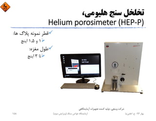 ،‫ﻫﻠﻴﻮﻣﻲ‬ ‫ﺳﻨﺞ‬ ‫ﺗﺨﻠﺨﻞ‬
Helium porosimeter (HEP‐P)
‫ﻫ‬ ‫ﭘﻼگ‬ ‫ﻧﻤﻮﻧﻪ‬ ‫ﻗﻄﺮ‬‫ﺎ‬:
1‫و‬1,5‫اﻳﻨﭻ‬
‫ﻣﻐﺰه‬ ‫ﻃﻮل‬:
‫ﺗﺎ‬3‫اﻳﻨﭻ‬
‫آزﻣﺎﻳﺸﮕﺎﻫﻲ‬ ‫ﺗﺠﻬﻴﺰات‬ ‫ﻛﻨﻨﺪه‬ ‫ﺗﻮﻟﻴﺪ‬ ،‫وﻳﻨﭽﻲ‬ ‫ﺷﺮﻛﺖ‬
‫ﺑﻬﺎر‬94-‫ح‬.‫اﻋﻠﻤﻲ‬‫ﻧﻴﺎ‬‫ﺳﻨﮓ‬ ‫ﺧﻮاص‬ ‫آزﻣﺎﻳﺸﮕﺎه‬)‫ﺳﻮم‬ ‫وﻳﺮاﻳﺶ‬(158
 