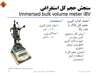 ‫اﺳﺘﻐﺮاﻏﻲ‬ ‫ﻛﻞ‬ ‫ﺣﺠﻢ‬ ‫ﺳﻨﺠﺶ‬
Immersed bulk volume meter IBV
‫ﮔﻴﺮي‬ ‫اﻧﺪازه‬ ‫ﻫﺪف‬
‫ﺑﺎ‬ ‫ﭘﻼگ‬ ‫ﻛﻞ‬ ‫ﺣﺠﻢ‬
‫ﺑﺎﻻ‬ ‫دﻗﺖ‬
‫ﻛﺎر‬ ‫روش‬:‫ﻣﺴﺘﻐﺮق‬
‫در‬ ‫ﻣﻐﺰه‬ ‫ﻛﺮدن‬
‫ﮔﻴﺮي‬ ‫اﻧﺪازه‬ ‫و‬ ‫ﺟﻴﻮه‬
‫ﻧﻴﺮوي‬ ‫وزن‬ ‫دﻗﻴﻖ‬
‫ﺷﻨﺎوري‬
‫ﺑ‬ ‫ﻛﻞ‬ ‫ﺣﺠﻢ‬ ‫ﺗﻌﻴﻴﻦ‬‫ﺎ‬
‫اﺻﻞ‬ ‫از‬ ‫اﺳﺘﻔﺎده‬
‫ارﺷﻤﻴﺪس‬
‫ﻣﺸﺨﺼﺎت‬
‫ﮔﻴﺮي‬ ‫اﻧﺪازه‬ ‫دﻗﺖ‬:
0,01‫ﮔﺮم‬
‫وزن‬ ‫ﺣﺪاﻛﺜﺮ‬:
6000‫ﮔﺮم‬
‫آزﻣﺎﻳﺸﮕﺎﻫﻲ‬ ‫ﺗﺠﻬﻴﺰات‬ ‫ﻛﻨﻨﺪه‬ ‫ﺗﻮﻟﻴﺪ‬ ،‫وﻳﻨﭽﻲ‬ ‫ﺷﺮﻛﺖ‬
‫ﺑﻬﺎر‬94-‫ح‬.‫اﻋﻠﻤﻲ‬‫ﻧﻴﺎ‬‫ﺳﻨﮓ‬ ‫ﺧﻮاص‬ ‫آزﻣﺎﻳﺸﮕﺎه‬)‫ﺳﻮم‬ ‫وﻳﺮاﻳﺶ‬(161
 