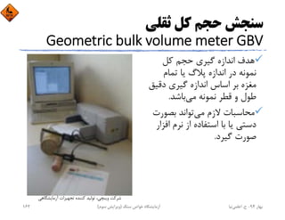 ‫ﺛﻘﻠﻲ‬ ‫ﻛﻞ‬ ‫ﺣﺠﻢ‬ ‫ﺳﻨﺠﺶ‬
Geometric bulk volume meter GBV
‫ﻛﻞ‬ ‫ﺣﺠﻢ‬ ‫ﮔﻴﺮي‬ ‫اﻧﺪازه‬ ‫ﻫﺪف‬
‫ﺗﻤﺎم‬ ‫ﻳﺎ‬ ‫ﭘﻼگ‬ ‫اﻧﺪازه‬ ‫در‬ ‫ﻧﻤﻮﻧﻪ‬
‫دﻗﻴ‬ ‫ﮔﻴﺮي‬ ‫اﻧﺪازه‬ ‫اﺳﺎس‬ ‫ﺑﺮ‬ ‫ﻣﻐﺰه‬‫ﻖ‬
‫ﻣﻲ‬ ‫ﻧﻤﻮﻧﻪ‬ ‫ﻗﻄﺮ‬ ‫و‬ ‫ﻃﻮل‬‫ﺑﺎﺷﺪ‬.
‫ﻣﻲ‬ ‫ﻻزم‬ ‫ﻣﺤﺎﺳﺒﺎت‬‫ﺑﺼﻮر‬ ‫ﺗﻮاﻧﺪ‬‫ت‬
‫اﻓ‬ ‫ﻧﺮم‬ ‫از‬ ‫اﺳﺘﻔﺎده‬ ‫ﺑﺎ‬ ‫ﻳﺎ‬ ‫دﺳﺘﻲ‬‫ﺰار‬
‫ﮔﻴﺮد‬ ‫ﺻﻮرت‬.
‫آزﻣﺎﻳﺸﮕﺎﻫﻲ‬ ‫ﺗﺠﻬﻴﺰات‬ ‫ﻛﻨﻨﺪه‬ ‫ﺗﻮﻟﻴﺪ‬ ،‫وﻳﻨﭽﻲ‬ ‫ﺷﺮﻛﺖ‬
‫ﺑﻬﺎر‬94-‫ح‬.‫اﻋﻠﻤﻲ‬‫ﻧﻴﺎ‬‫ﺳﻨﮓ‬ ‫ﺧﻮاص‬ ‫آزﻣﺎﻳﺸﮕﺎه‬)‫ﺳﻮم‬ ‫وﻳﺮاﻳﺶ‬(162
 