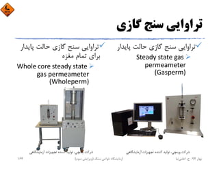 ‫ﮔﺎزي‬ ‫ﺳﻨﺞ‬ ‫ﺗﺮاواﻳﻲ‬
‫ﭘﺎﻳ‬ ‫ﺣﺎﻟﺖ‬ ‫ﮔﺎزي‬ ‫ﺳﻨﺞ‬ ‫ﺗﺮاواﻳﻲ‬‫ﺪار‬
Steady state gas 
permeameter 
(Gasperm)
‫ﭘﺎﻳ‬ ‫ﺣﺎﻟﺖ‬ ‫ﮔﺎزي‬ ‫ﺳﻨﺞ‬ ‫ﺗﺮاواﻳﻲ‬‫ﺪار‬
‫ﻣﻐﺰه‬ ‫ﺗﻤﺎم‬ ‫ﺑﺮاي‬
Whole core steady state 
gas permeameter 
(Wholeperm)
‫آزﻣﺎﻳﺸﮕﺎﻫﻲ‬ ‫ﺗﺠﻬﻴﺰات‬ ‫ﻛﻨﻨﺪه‬ ‫ﺗﻮﻟﻴﺪ‬ ،‫وﻳﻨﭽﻲ‬ ‫ﺷﺮﻛﺖ‬ ‫آزﻣﺎﻳﺸﮕﺎﻫﻲ‬ ‫ﺗﺠﻬﻴﺰات‬ ‫ﻛﻨﻨﺪه‬ ‫ﺗﻮﻟﻴﺪ‬ ،‫وﻳﻨﭽﻲ‬ ‫ﺷﺮﻛﺖ‬
‫ﺑﻬﺎر‬94-‫ح‬.‫اﻋﻠﻤﻲ‬‫ﻧﻴﺎ‬‫ﺳﻨﮓ‬ ‫ﺧﻮاص‬ ‫آزﻣﺎﻳﺸﮕﺎه‬)‫ﺳﻮم‬ ‫وﻳﺮاﻳﺶ‬(164
 