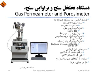 ،‫ﺳﻨﺞ‬ ‫ﺗﺮاواﻳﻲ‬ ‫و‬ ‫ﺳﻨﺞ‬ ‫ﺗﺨﻠﺨﻞ‬ ‫دﺳﺘﮕﺎه‬
Gas Permeameter and Porosimeter
‫ﻋﺒﺎرﺗﻨ‬ ‫دﺳﺘﮕﺎه‬ ‫اﻳﻦ‬ ‫اﺳﺎﺳﻲ‬ ‫ﻗﺎﺑﻠﻴﺖ‬‫از‬ ‫ﺪ‬:
‫ﻣﻐﺰه‬ ‫ﺗﺨﻠﺨﻞ‬ ‫ﮔﻴﺮي‬ ‫اﻧﺪازه‬
)0,1‫ﺗﺎ‬ ‫درﺻﺪ‬60‫درﺻﺪ‬(
‫ﻣﻐﺰه‬ ‫ﺗﺮاواﻳﻲ‬ ‫ﮔﻴﺮي‬ ‫اﻧﺪازه‬
1μD to 10D
،‫ﻟﻐﺰش‬ ‫ﺿﺮﻳﺐ‬ ‫ﮔﻴﺮي‬ ‫اﻧﺪازه‬b
‫اﻳﻨﺮﺳﻲ‬ ‫ﺑﻪ‬ ‫ﻣﺮﺑﻮط‬ ‫اﺛﺮات‬ ‫ﮔﻴﺮي‬ ‫اﻧﺪازه‬
،‫ﺳﻴﺎل‬ ‫ﺣﺮﻛﺖ‬β
،‫ﺳﻨﮓ‬ ‫ﭘﺬﻳﺮي‬ ‫ﺗﺮاﻛﻢ‬ ‫ﮔﻴﺮي‬ ‫اﻧﺪازه‬
Confining pressure: 400 psi to 
10، 000 psi
‫ﻣﻐﺰه‬‫آزﻣﺎﻳﺶ‬ ‫ﻗﺎﺑﻞ‬ ‫ﻫﺎي‬
‫ﻣﺨﺘﻠﻒ‬ ‫ﻗﻄﺮ‬ ‫دو‬1‫و‬1,5‫اﻳﻨﭻ‬
‫ﻃﻮل‬0,5‫ﺣﺪاﻛﺜﺮ‬ ‫ﺗﺎ‬3‫اﻳﻨﭻ‬
‫ﻧﻴﺘﺮوژن‬ ‫ﻳﺎ‬ ‫ﻫﻠﻴﻮم‬ ‫ﮔﺎزﻫﺎي‬ ‫از‬ ‫اﺳﺘﻔﺎده‬
‫ﻣﺤﻴﻂ‬ ‫دﻣﺎي‬ ‫در‬ ‫ﻛﺎر‬
‫اﻣﻴﺮﻛﺒﻴﺮ‬ ‫ﺻﻨﻌﺘﻲ‬ ‫داﻧﺸﮕﺎه‬
‫ﺑﻬﺎر‬94-‫ح‬.‫اﻋﻠﻤﻲ‬‫ﻧﻴﺎ‬‫ﺳﻨﮓ‬ ‫ﺧﻮاص‬ ‫آزﻣﺎﻳﺸﮕﺎه‬)‫ﺳﻮم‬ ‫وﻳﺮاﻳﺶ‬(165
 