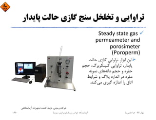 ‫ﭘﺎﻳﺪ‬ ‫ﺣﺎﻟﺖ‬ ‫ﮔﺎزي‬ ‫ﺳﻨﺞ‬ ‫ﺗﺨﻠﺨﻞ‬ ‫و‬ ‫ﺗﺮاواﻳﻲ‬‫ار‬
Steady state gas 
permeameter and 
porosimeter 
(Poroperm)
‫ﺣﺎﻟﺖ‬ ‫ﮔﺎزي‬ ‫ﺗﺮاواﻳﻲ‬ ‫اﺑﺰار‬ ‫اﻳﻦ‬
،‫ﻛﻠﻴﻨﻜﺮﺑﺮگ‬ ‫ﺗﺮاواﻳﻲ‬ ،‫ﭘﺎﻳﺪار‬‫ﺣﺠﻢ‬
‫داﻧﻪ‬ ‫ﺣﺠﻢ‬ ‫و‬ ‫ﺣﻔﺮه‬‫ﻧﻤﻮﻧﻪ‬ ‫ﻫﺎي‬
‫ﺷﺮاﻳﻂ‬ ‫و‬ ‫ﭘﻼگ‬ ‫اﻧﺪازه‬ ‫در‬ ‫ﻣﻐﺰه‬
‫ﻣﻲ‬ ‫ﮔﻴﺮي‬ ‫اﻧﺪازه‬ ‫را‬ ‫اﺗﺎق‬‫ﻛﻨﺪ‬.
‫آزﻣﺎﻳﺸﮕﺎﻫﻲ‬ ‫ﺗﺠﻬﻴﺰات‬ ‫ﻛﻨﻨﺪه‬ ‫ﺗﻮﻟﻴﺪ‬ ،‫وﻳﻨﭽﻲ‬ ‫ﺷﺮﻛﺖ‬
‫ﺑﻬﺎر‬94-‫ح‬.‫اﻋﻠﻤﻲ‬‫ﻧﻴﺎ‬‫ﺳﻨﮓ‬ ‫ﺧﻮاص‬ ‫آزﻣﺎﻳﺸﮕﺎه‬)‫ﺳﻮم‬ ‫وﻳﺮاﻳﺶ‬(166
 