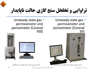 ‫ﻧﺎﭘﺎ‬ ‫ﺣﺎﻟﺖ‬ ‫ﮔﺎزي‬ ‫ﺳﻨﺞ‬ ‫ﺗﺨﻠﺨﻞ‬ ‫و‬ ‫ﺗﺮاواﻳﻲ‬‫ﻳﺪار‬
Unsteady state gas 
permeameter and 
porosimeter (Coreval 
30)
Unsteady state gas 
permeameter and 
porosimeter (Coreval 
700)
‫آزﻣﺎﻳﺸﮕﺎﻫﻲ‬ ‫ﺗﺠﻬﻴﺰات‬ ‫ﻛﻨﻨﺪه‬ ‫ﺗﻮﻟﻴﺪ‬ ،‫وﻳﻨﭽﻲ‬ ‫ﺷﺮﻛﺖ‬ ‫آزﻣﺎﻳﺸﮕﺎﻫﻲ‬ ‫ﺗﺠﻬﻴﺰات‬ ‫ﻛﻨﻨﺪه‬ ‫ﺗﻮﻟﻴﺪ‬ ،‫وﻳﻨﭽﻲ‬ ‫ﺷﺮﻛﺖ‬
‫ﺑﻬﺎر‬94-‫ح‬.‫اﻋﻠﻤﻲ‬‫ﻧﻴﺎ‬‫ﺳﻨﮓ‬ ‫ﺧﻮاص‬ ‫آزﻣﺎﻳﺸﮕﺎه‬)‫ﺳﻮم‬ ‫وﻳﺮاﻳﺶ‬(167
 
