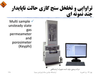‫ﻧﺎﭘﺎ‬ ‫ﺣﺎﻟﺖ‬ ‫ﮔﺎزي‬ ‫ﺳﻨﺞ‬ ‫ﺗﺨﻠﺨﻞ‬ ‫و‬ ‫ﺗﺮاواﻳﻲ‬‫ﻳﺪار‬
‫اي‬ ‫ﻧﻤﻮﻧﻪ‬ ‫ﭼﻨﺪ‬
Multi sample 
unsteady state 
gas 
permeameter 
and 
porosimeter 
(Keyphi)
‫آزﻣﺎﻳﺸﮕﺎﻫﻲ‬ ‫ﺗﺠﻬﻴﺰات‬ ‫ﻛﻨﻨﺪه‬ ‫ﺗﻮﻟﻴﺪ‬ ،‫وﻳﻨﭽﻲ‬ ‫ﺷﺮﻛﺖ‬
‫ﺑﻬﺎر‬94-‫ح‬.‫اﻋﻠﻤﻲ‬‫ﻧﻴﺎ‬‫ﺳﻨﮓ‬ ‫ﺧﻮاص‬ ‫آزﻣﺎﻳﺸﮕﺎه‬)‫ﺳﻮم‬ ‫وﻳﺮاﻳﺶ‬(168
 