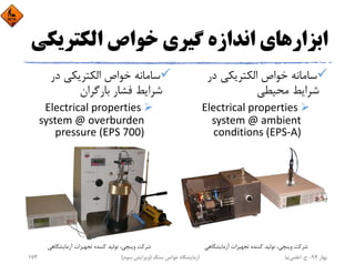 ‫اﺑﺰار‬‫اﻟﻜﺘﺮﻳ‬ ‫ﺧﻮاص‬ ‫ﮔﻴﺮي‬ ‫اﻧﺪازه‬ ‫ﻫﺎي‬‫ﻜﻲ‬
‫در‬ ‫اﻟﻜﺘﺮﻳﻜﻲ‬ ‫ﺧﻮاص‬ ‫ﺳﺎﻣﺎﻧﻪ‬
‫ﻣﺤﻴﻄﻲ‬ ‫ﺷﺮاﻳﻂ‬
Electrical properties 
system @ ambient 
conditions (EPS‐A)
‫در‬ ‫اﻟﻜﺘﺮﻳﻜﻲ‬ ‫ﺧﻮاص‬ ‫ﺳﺎﻣﺎﻧﻪ‬
‫ﺑﺎرﮔﺮان‬ ‫ﻓﺸﺎر‬ ‫ﺷﺮاﻳﻂ‬
Electrical properties 
system @ overburden 
pressure (EPS 700)
‫آزﻣﺎﻳﺸﮕﺎﻫﻲ‬ ‫ﺗﺠﻬﻴﺰات‬ ‫ﻛﻨﻨﺪه‬ ‫ﺗﻮﻟﻴﺪ‬ ،‫وﻳﻨﭽﻲ‬ ‫ﺷﺮﻛﺖ‬ ‫آزﻣﺎﻳﺸﮕﺎﻫﻲ‬ ‫ﺗﺠﻬﻴﺰات‬ ‫ﻛﻨﻨﺪه‬ ‫ﺗﻮﻟﻴﺪ‬ ،‫وﻳﻨﭽﻲ‬ ‫ﺷﺮﻛﺖ‬
‫ﺑﻬﺎر‬94-‫ح‬.‫اﻋﻠﻤﻲ‬‫ﻧﻴﺎ‬‫ﺳﻨﮓ‬ ‫ﺧﻮاص‬ ‫آزﻣﺎﻳﺸﮕﺎه‬)‫ﺳﻮم‬ ‫وﻳﺮاﻳﺶ‬(173
 