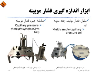 ‫ﻣﻮﻳﻴﻨﻪ‬ ‫ﻓﺸﺎر‬ ‫ﮔﻴﺮي‬ ‫اﻧﺪازه‬ ‫اﺑﺰار‬
‫ﻧﻤﻮﻧ‬ ‫ﭼﻨﺪ‬ ‫ﻣﻮﺋﻴﻨﻪ‬ ‫ﻓﺸﺎر‬ ‫ﺳﻠﻮل‬‫ﻪ‬
‫اي‬
Multi sample capillary 
pressure cell
‫ﻣﻮﻳﻴﻨﻪ‬ ‫ﻓﺸﺎر‬ ‫ﺟﻴﻮه‬ ‫ﺳﺎﻣﺎﻧﻪ‬
Capillary pressure 
mercury system (CPM 
140)
‫آزﻣﺎﻳﺸﮕﺎﻫﻲ‬ ‫ﺗﺠﻬﻴﺰات‬ ‫ﻛﻨﻨﺪه‬ ‫ﺗﻮﻟﻴﺪ‬ ،‫وﻳﻨﭽﻲ‬ ‫ﺷﺮﻛﺖ‬ ‫آزﻣﺎﻳﺸﮕﺎﻫﻲ‬ ‫ﺗﺠﻬﻴﺰات‬ ‫ﻛﻨﻨﺪه‬ ‫ﺗﻮﻟﻴﺪ‬ ،‫وﻳﻨﭽﻲ‬ ‫ﺷﺮﻛﺖ‬
‫ﺑﻬﺎر‬94-‫ح‬.‫اﻋﻠﻤﻲ‬‫ﻧﻴﺎ‬‫ﺳﻨﮓ‬ ‫ﺧﻮاص‬ ‫آزﻣﺎﻳﺸﮕﺎه‬)‫ﺳﻮم‬ ‫وﻳﺮاﻳﺶ‬(175
 
