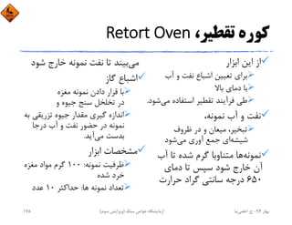 ،‫ﺗﻘﻄﻴﺮ‬ ‫ﻛﻮره‬Retort Oven
‫اﺑﺰار‬ ‫اﻳﻦ‬ ‫از‬
‫آب‬ ‫و‬ ‫ﻧﻔﺖ‬ ‫اﺷﺒﺎع‬ ‫ﺗﻌﻴﻴﻦ‬ ‫ﺑﺮاي‬
‫ﺑﺎﻻ‬ ‫دﻣﺎي‬ ‫ﺑﺎ‬
‫ﻣﻲ‬ ‫اﺳﺘﻔﺎده‬ ‫ﺗﻘﻄﻴﺮ‬ ‫ﻓﺮآﻳﻨﺪ‬ ‫ﻃﻲ‬‫ﺷﻮد‬.
،‫ﻧﻤﻮﻧﻪ‬ ‫آب‬ ‫و‬ ‫ﻧﻔﺖ‬
‫ﻇﺮوف‬ ‫در‬ ‫و‬ ‫ﻣﻴﻌﺎن‬ ،‫ﺗﺒﺨﻴﺮ‬
‫ﺷﻴﺸﻪ‬‫ﻣﻲ‬ ‫آوري‬ ‫ﺟﻤﻊ‬ ‫اي‬‫ﺷﻮد‬
‫ﻧﻤﻮﻧﻪ‬‫آب‬ ‫ﺗﺎ‬ ‫ﺷﺪه‬ ‫ﮔﺮم‬ ‫ﻣﺘﻨﺎوﺑﺎ‬ ‫ﻫﺎ‬
‫دﻣﺎي‬ ‫ﺗﺎ‬ ‫ﺳﭙﺲ‬ ‫ﺷﻮد‬ ‫ﺧﺎرج‬ ‫آن‬
650‫ﺣﺮارت‬ ‫ﮔﺮاد‬ ‫ﺳﺎﻧﺘﻲ‬ ‫درﺟﻪ‬
‫ﻣﻲ‬‫ﺷ‬ ‫ﺧﺎرج‬ ‫ﻧﻤﻮﻧﻪ‬ ‫ﻧﻔﺖ‬ ‫ﺗﺎ‬ ‫ﺑﻴﻨﺪ‬‫ﻮد‬
‫ﮔﺎز‬ ‫اﺷﺒﺎع‬
‫ﻣﻐﺰه‬ ‫ﻧﻤﻮﻧﻪ‬ ‫دادن‬ ‫ﻗﺮار‬ ‫ﺑﺎ‬
‫و‬ ‫ﺟﻴﻮه‬ ‫ﺳﻨﺞ‬ ‫ﺗﺨﻠﺨﻞ‬ ‫در‬
‫ﺗﺰرﻳﻘﻲ‬ ‫ﺟﻴﻮه‬ ‫ﻣﻘﺪار‬ ‫ﮔﻴﺮي‬ ‫اﻧﺪازه‬‫ﺑﻪ‬
‫درﺟﺎ‬ ‫آب‬ ‫و‬ ‫ﻧﻔﺖ‬ ‫ﺣﻀﻮر‬ ‫در‬ ‫ﻧﻤﻮﻧﻪ‬
‫ﻣﻲ‬ ‫ﺑﺪﺳﺖ‬‫آﻳﺪ‬.
‫اﺑﺰار‬ ‫ﻣﺸﺨﺼﺎت‬
‫ﻧﻤﻮﻧﻪ‬ ‫ﻇﺮﻓﻴﺖ‬:100‫ﻣﻐﺰه‬ ‫ﻣﻮاد‬ ‫ﮔﺮم‬
‫ﺷﺪه‬ ‫ﺧﺮد‬
‫ﻫﺎ‬ ‫ﻧﻤﻮﻧﻪ‬ ‫ﺗﻌﺪاد‬:‫ﺣﺪاﻛﺜﺮ‬10‫ﻋﺪد‬
‫ﺑﻬﺎر‬94-‫ح‬.‫اﻋﻠﻤﻲ‬‫ﻧﻴﺎ‬‫ﺳﻨﮓ‬ ‫ﺧﻮاص‬ ‫آزﻣﺎﻳﺸﮕﺎه‬)‫ﺳﻮم‬ ‫وﻳﺮاﻳﺶ‬(178
 