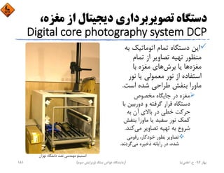 ‫ﻣﻐﺰ‬ ‫از‬ ‫دﻳﺠﻴﺘﺎل‬ ‫ﺗﺼﻮﻳﺮﺑﺮداري‬ ‫دﺳﺘﮕﺎه‬،‫ه‬
Digital core photography system DCP
‫ﺑ‬ ‫اﺗﻮﻣﺎﺗﻴﻚ‬ ‫ﺗﻤﺎم‬ ‫دﺳﺘﮕﺎه‬ ‫اﻳﻦ‬‫ﻪ‬
‫ﺗﻤﺎم‬ ‫از‬ ‫ﺗﺼﺎوﻳﺮ‬ ‫ﺗﻬﻴﻪ‬ ‫ﻣﻨﻈﻮر‬
‫ﺑﺎ‬ ‫ﻣﻐﺰه‬ ‫ﻫﺎي‬‫ﺑﺮش‬ ‫ﻳﺎ‬ ‫ﻫﺎ‬‫ﻣﻐﺰه‬
‫ﻧﻮر‬ ‫ﻳﺎ‬ ‫ﻣﻌﻤﻮﻟﻲ‬ ‫ﻧﻮر‬ ‫از‬ ‫اﺳﺘﻔﺎده‬
‫اﺳﺖ‬ ‫ﺷﺪه‬ ‫ﻃﺮاﺣﻲ‬ ‫ﺑﻨﻔﺶ‬ ‫ﻣﺎورا‬.
‫ﻣﺨﺼﻮص‬ ‫ﺟﺎﻳﮕﺎه‬ ‫در‬ ‫ﻣﻐﺰه‬
‫دورﺑﻴﻦ‬ ‫و‬ ‫ﮔﺮﻓﺘﻪ‬ ‫ﻗﺮار‬ ‫دﺳﺘﮕﺎه‬‫ﺑﺎ‬
‫ﺑﻪ‬ ‫آن‬ ‫ﺑﺎﻻي‬ ‫در‬ ‫ﺧﻄﻲ‬ ‫ﺣﺮﻛﺖ‬
‫ﺑﻨﻔﺶ‬ ‫ﻣﺎورا‬ ‫ﻳﺎ‬ ‫ﺳﻔﻴﺪ‬ ‫ﻧﻮر‬ ‫ﻛﻤﻚ‬
‫ﻛﻨﺪ‬‫ﻣﻲ‬ ‫ﺗﺼﺎوﻳﺮ‬ ‫ﺗﻬﻴﻪ‬ ‫ﺑﻪ‬ ‫ﺷﺮوع‬.
‫رﻗﻮﻣﻲ‬ ،‫ﺧﻮدﻛﺎر‬ ‫ﺑﻄﻮر‬ ‫ﺗﺼﺎوﻳﺮ‬
‫ﮔﺮدﻧﺪ‬‫ﻣﻲ‬ ‫ذﺧﻴﺮه‬ ‫راﻳﺎﻧﻪ‬ ‫در‬ ،‫ﺷﺪه‬.
‫ﺗﻬﺮان‬ ‫داﻧﺸﮕﺎه‬ ‫ﻧﻔﺖ‬ ‫ﻣﻬﻨﺪﺳﻲ‬ ‫اﻧﺴﺘﻴﺘﻮ‬
‫ﺑﻬﺎر‬94-‫ح‬.‫اﻋﻠﻤﻲ‬‫ﻧﻴﺎ‬‫ﺳﻨﮓ‬ ‫ﺧﻮاص‬ ‫آزﻣﺎﻳﺸﮕﺎه‬)‫ﺳﻮم‬ ‫وﻳﺮاﻳﺶ‬(181
 