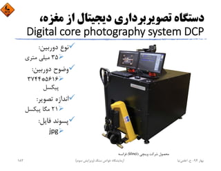 ‫ﻣﻐﺰ‬ ‫از‬ ‫دﻳﺠﻴﺘﺎل‬ ‫ﺗﺼﻮﻳﺮﺑﺮداري‬ ‫دﺳﺘﮕﺎه‬،‫ه‬
Digital core photography system DCP
‫دورﺑﻴﻦ‬ ‫ﻧﻮع‬:
35‫ﻣﺘﺮي‬ ‫ﻣﻴﻠﻲ‬
‫دورﺑﻴﻦ‬ ‫وﺿﻮح‬:
5616*3744
‫ﭘﻴﻜﺴﻞ‬
‫ﺗﺼﻮﻳﺮ‬ ‫اﻧﺪازه‬:
21‫ﭘﻴﻜﺴﻞ‬ ‫ﻣﮕﺎ‬
‫ﻓﺎﻳﻞ‬ ‫ﭘﺴﻮﻧﺪ‬:
jpg
‫وﻳﻨﭽﻲ‬ ‫ﺷﺮﻛﺖ‬ ‫ﻣﺤﺼﻮل‬)Vinci(‫ﻓﺮاﻧﺴﻪ‬
‫ﺑﻬﺎر‬94-‫ح‬.‫اﻋﻠﻤﻲ‬‫ﻧﻴﺎ‬‫ﺳﻨﮓ‬ ‫ﺧﻮاص‬ ‫آزﻣﺎﻳﺸﮕﺎه‬)‫ﺳﻮم‬ ‫وﻳﺮاﻳﺶ‬(182
 