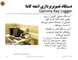 ‫ﮔﺎﻣﺎ‬ ‫اﺷﻌﻪ‬ ‫ﺗﺼﻮﻳﺮﺑﺮداري‬ ‫دﺳﺘﮕﺎه‬
Gamma Ray Logger
‫ﭘﺮ‬ ‫از‬ ‫ﻛﺎﻣﻠﻲ‬ ‫ﺗﺤﻠﻴﻞ‬ ‫دﺳﺘﮕﺎه‬‫ﺗﻮ‬
‫ﻃﻮر‬ ‫ﺑﻪ‬ ‫ﻛﻪ‬ ‫ﮔﺎﻣﺎ‬ ‫اﺷﻌﻪ‬ ‫ﻃﻴﻔﻲ‬
‫ﺷ‬‫ﻣﻲ‬ ‫ﻣﻨﺘﺸﺮ‬ ‫ﻫﺎ‬‫ﻣﻐﺰه‬ ‫از‬ ‫ﻃﺒﻴﻌﻲ‬‫ﻮد‬
‫دﻫﺪ‬‫ﻣﻲ‬ ‫ﺑﺪﺳﺖ‬ ‫را‬.
‫ﺗﻔﻜﻴﻚ‬ ‫ﺑﻪ‬ ‫ﻗﺎدر‬ ‫دﺳﺘﮕﺎه‬ ‫اﻳﻦ‬
‫و‬ ‫ﺗﻮرﻳﻮم‬ ،‫اوراﻧﻴﻮم‬ ‫ﭘﺮﺗﻮﻫﺎي‬
‫ﺑﺎﺷﺪ‬‫ﻣﻲ‬ ‫ﭘﺘﺎﺳﻴﻢ‬.
‫ﺑﻪ‬ ‫ﺗﻮان‬‫ﻣﻲ‬ ‫را‬ ‫ﺣﺎﺻﻠﻪ‬ ‫اﻃﻼﻋﺎت‬
‫ﺷﺪه‬ ‫ﺛﺒﺖ‬ ‫ﻋﻤﻖ‬ ‫ﺗﺼﺤﻴﺢ‬ ‫ﻣﻨﻈﻮر‬
‫از‬ ‫ﺣﺎﺻﻞ‬ ‫ﻋﻤﻖ‬ ‫و‬ ‫ﻫﺎ‬‫ﻣﻐﺰه‬ ‫ﺑﺮاي‬
‫ﻫﺎ‬‫ﭼﺎه‬ ‫ﺑﺎز‬ ‫ﺣﻔﺮه‬ ‫ﻧﻤﻮدارﮔﻴﺮي‬
‫ﻛﺮد‬ ‫اﺳﺘﻔﺎده‬.
‫ﺗﻬﺮان‬ ‫داﻧﺸﮕﺎه‬ ‫ﻧﻔﺖ‬ ‫ﻣﻬﻨﺪﺳﻲ‬ ‫اﻧﺴﺘﻴﺘﻮ‬
‫ﺑﻬﺎر‬94-‫ح‬.‫اﻋﻠﻤﻲ‬‫ﻧﻴﺎ‬‫ﺳﻨﮓ‬ ‫ﺧﻮاص‬ ‫آزﻣﺎﻳﺸﮕﺎه‬)‫ﺳﻮم‬ ‫وﻳﺮاﻳﺶ‬(184
 