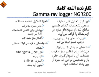 ،‫ﮔﺎﻣﺎ‬ ‫اﺷﻌﻪ‬ ‫ﻧﮕﺎرﻧﺪه‬
Gamma ray logger NGR200
‫ﻃﻴﻒ‬ ‫و‬ ‫ﻛﻞ‬ ‫ﺗﺤﻠﻴﻞ‬ ‫اﺑﺰار‬ ‫اﻳﻦ‬
‫ﻃﺒﻴﻌ‬ ‫ﮔﺎﻣﺎي‬ ‫ﺗﺸﻌﺸﻌﺎت‬ ‫ﺳﻨﺠﻲ‬‫ﻲ‬
‫ﻧﻤﻮﻧﻪ‬ ‫از‬ ‫ﺷﺪه‬ ‫ﺳﺎﻃﻊ‬‫در‬ ‫ﻣﻐﺰه‬ ‫ﻫﺎي‬
‫ﻣﻲ‬ ‫ﻓﺮاﻫﻢ‬ ‫را‬ ‫آزﻣﺎﻳﺸﮕﺎه‬‫آورد‬
‫ﺷﺪت‬ ‫ﺑﻴﻦ‬‫و‬ ‫ﺗﻮرﻳﻢ‬ ،‫ﭘﺘﺎﺳﻴﻢ‬ ‫ﻫﺎي‬
‫ﻣﻲ‬ ‫اﻳﺠﺎد‬ ‫ﺗﻤﻴﻴﺰ‬ ‫اوراﻧﻴﻮم‬‫ﻛﻨﺪ‬
‫داده‬‫اﺑﺰار‬ ‫اﻳﻦ‬ ‫از‬ ‫درﻳﺎﻓﺘﻲ‬ ‫ﻫﺎي‬
‫ﻣﻲ‬‫ﻣﻐﺰه‬ ‫ﻋﻤﻖ‬ ‫ﺗﻨﻈﻴﻢ‬ ‫ﺑﺮاي‬ ‫ﺗﻮاﻧﺪ‬‫و‬
‫ﺣﻔﺮ‬ ‫ﻧﻤﻮدارﮔﻴﺮي‬ ‫ﺑﺎ‬ ‫آن‬ ‫ﻣﻄﺎﺑﻘﺖ‬‫ه‬
‫از‬ ‫ﻣﻐﺰه‬ ‫ﻛﻪ‬ ‫ﻧﻮاﺣﻲ‬ ‫ﺗﺸﺨﻴﺺ‬ ‫و‬ ‫ﺑﺎز‬
‫ﺷﻮد‬ ‫اﺳﺘﻔﺎده‬ ‫رﻓﺘﻪ‬ ‫ﺑﻴﻦ‬.
‫دﺳﺘﮕﺎه‬ ‫دﻫﻨﺪه‬ ‫ﺗﺸﻜﻴﻞ‬ ‫اﺟﺰا‬:
،‫ﻣﺘﺤﺮك‬ ‫ﻣﻐﺰه‬ ‫ﺣﺎﻣﻞ‬
‫ﺗﺸﻌﺸﻌﺎت‬ ‫ﻛﺎﻫﺶ‬ ‫ﺑﺮاي‬ ‫ﭘﻮﺷﺶ‬
‫زﻣﻴﻨﻪ‬ ‫ﭘﺲ‬ ‫ﮔﺎﻣﺎ‬
‫ﮔﺎﻣﺎ‬ ‫اﺷﻌﻪ‬ ‫ﺳﺎز‬ ‫آﺷﻜﺎر‬
‫ﻧﻤﻮﻧﻪ‬‫ﻣﻲ‬ ‫ﻣﻐﺰه‬ ‫ﻫﺎي‬‫داﺧﻞ‬ ‫ﺗﻮاﻧﺪ‬
،‫ﺑﺸﻜﻪ‬
،‫ﻓﺎﻳﺒﺮﮔﻼس‬fiber glass
‫آﻟﻮﻣﻴﻨﻴﻮم‬
‫آﺳﺘﺮي‬)liner(‫ﻳﺎ‬
‫ﺑﺎﺷﺪ‬ ‫آﻧﻬﺎ‬ ‫ﺑﺪون‬.
‫ﺑﻬﺎر‬94-‫ح‬.‫اﻋﻠﻤﻲ‬‫ﻧﻴﺎ‬‫ﺳﻨﮓ‬ ‫ﺧﻮاص‬ ‫آزﻣﺎﻳﺸﮕﺎه‬)‫ﺳﻮم‬ ‫وﻳﺮاﻳﺶ‬(185
 