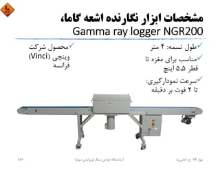 ،‫ﮔﺎﻣﺎ‬ ‫اﺷﻌﻪ‬ ‫ﻧﮕﺎرﻧﺪه‬ ‫اﺑﺰار‬ ‫ﻣﺸﺨﺼﺎت‬
Gamma ray logger NGR200
‫ﺗﺴﻤﻪ‬ ‫ﻃﻮل‬:4‫ﻣﺘﺮ‬
‫ﺗ‬ ‫ﻣﻐﺰه‬ ‫ﺑﺮاي‬ ‫ﻣﻨﺎﺳﺐ‬‫ﺎ‬
‫ﻗﻄﺮ‬5,5‫اﻳﻨﭻ‬
‫ﻧﻤﻮدارﮔﻴﺮي‬ ‫ﺳﺮﻋﺖ‬:
‫ﺗﺎ‬2‫دﻗﻴﻘﻪ‬ ‫ﺑﺮ‬ ‫ﻓﻮت‬
‫ﺷﺮﻛﺖ‬ ‫ﻣﺤﺼﻮل‬
‫وﻳﻨﭽﻲ‬)Vinci(
‫ﻓﺮاﻧﺴﻪ‬
‫ﺑﻬﺎر‬94-‫ح‬.‫اﻋﻠﻤﻲ‬‫ﻧﻴﺎ‬‫ﺳﻨﮓ‬ ‫ﺧﻮاص‬ ‫آزﻣﺎﻳﺸﮕﺎه‬)‫ﺳﻮم‬ ‫وﻳﺮاﻳﺶ‬(186
 