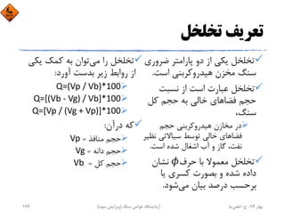 ‫ﺗﺨﻠﺨﻞ‬ ‫ﺗﻌﺮﻳﻒ‬
‫ﻳﻜﻲ‬ ‫ﺗﺨﻠﺨﻞ‬‫ﭘﺎراﻣﺘﺮ‬ ‫دو‬ ‫از‬‫ﺿﺮو‬‫ري‬
‫ﺳﻨﮓ‬‫ﻣﺨﺰن‬‫اﺳﺖ‬ ‫ﻫﻴﺪروﻛﺮﺑﻨﻲ‬.
‫ﺗﺨﻠﺨﻞ‬‫ﻧﺴﺒﺖ‬ ‫از‬ ‫اﺳﺖ‬ ‫ﻋﺒﺎرت‬
‫ﺣﺠﻢ‬‫ﺧﺎﻟﻲ‬ ‫ﻓﻀﺎﻫﺎي‬‫ﺣﺠﻢ‬ ‫ﺑﻪ‬‫ﻛﻞ‬
،‫ﺳﻨﮓ‬
‫در‬‫ﻣﺨﺎزن‬‫ﻫﻴﺪروﻛﺮﺑﻨﻲ‬‫ﺣﺠﻢ‬
‫ﺧﺎﻟﻲ‬ ‫ﻓﻀﺎﻫﺎي‬‫ﺗﻮﺳﻂ‬‫ﻧ‬ ‫ﺳﻴﺎﻻﺗﻲ‬‫ﻈﻴﺮ‬
‫آب‬ ‫و‬ ‫ﮔﺎز‬ ،‫ﻧﻔﺖ‬‫ﺷﺪه‬ ‫اﺷﻐﺎل‬‫اﺳﺖ‬.
‫ﺗﺨﻠﺨﻞ‬‫ﺑﺎ‬ ‫ﻣﻌﻤﻮﻻ‬‫ﺣﺮف‬‫ﻧﺸﺎن‬
‫ﺷﺪه‬ ‫داده‬‫ﻳﺎ‬ ‫ﻛﺴﺮي‬ ‫ﺑﺼﻮرت‬ ‫و‬
‫ﺑﺮﺣﺴﺐ‬‫درﺻﺪ‬‫ﻣﻲ‬ ‫ﺑﻴﺎن‬‫ﺷﻮد‬.
‫ﺗﺨﻠﺨﻞ‬‫ﻣﻲ‬ ‫را‬‫ﺗﻮان‬‫ﺑﻪ‬‫ﻳﻜ‬ ‫ﻛﻤﻚ‬‫ﻲ‬
‫آورد‬ ‫ﺑﺪﺳﺖ‬ ‫زﻳﺮ‬ ‫رواﺑﻂ‬ ‫از‬:
Q=(Vp / Vb)*100
Q=[(Vb ‐ Vg) / Vb]*100
Q=[Vp / (Vg + Vp)]*100
‫درآن‬ ‫ﻛﻪ‬:
‫ﺣﺠﻢ‬‫ﻣﻨﺎﻓﺬ‬=Vp
‫ﺣﺠﻢ‬‫داﻧﻪ‬=Vg
‫ﺣﺠﻢ‬‫ﻛﻞ‬=Vb 
‫ﺑﻬﺎر‬94-‫ح‬.‫اﻋﻠﻤﻲ‬‫ﻧﻴﺎ‬‫ﺳﻨﮓ‬ ‫ﺧﻮاص‬ ‫آزﻣﺎﻳﺸﮕﺎه‬)‫ﺳﻮم‬ ‫وﻳﺮاﻳﺶ‬(194
 