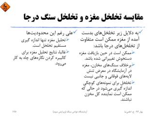 ‫درﺟ‬ ‫ﺳﻨﮓ‬ ‫ﺗﺨﻠﺨﻞ‬ ‫و‬ ‫ﻣﻐﺰه‬ ‫ﺗﺨﻠﺨﻞ‬ ‫ﻣﻘﺎﻳﺴﻪ‬‫ﺎ‬
‫ﺗﺨﻠﺨﻞ‬ ‫زﻳﺮ‬ ‫دﻻﻳﻞ‬ ‫ﺑﻪ‬‫ﺑﺪﺳﺖ‬ ‫ﻫﺎي‬
‫ﻣﺘﻔﺎوت‬ ‫اﺳﺖ‬ ‫ﻣﻤﻜﻦ‬ ‫ﻣﻐﺰه‬ ‫از‬ ‫آﻣﺪه‬
‫ﺗﺨﻠﺨﻞ‬ ‫از‬‫ﺑﺎﺷﺪ‬ ‫درﺟﺎ‬ ‫ﻫﺎي‬:
‫ﻣﻐﺰه‬ ‫ﺑﺎزﻳﺎﻓﺖ‬ ‫ﺣﻴﻦ‬ ‫در‬ ‫اﺳﺖ‬ ‫ﻣﻤﻜﻦ‬
‫ﺑﺎﺷﺪ‬ ‫ﺷﺪه‬ ‫ﺗﻐﻴﻴﺮاﺗﻲ‬ ‫دﺳﺘﺨﻮش‬.
‫ﺳﻨﮓ‬ ‫ﺑﺮﺧﻼف‬‫ﻣﻐﺰه‬ ،‫ﻣﺨﺎزن‬ ‫ﻫﺎي‬
‫ﺗﻨﺶ‬ ‫ﻣﻌﺮض‬ ‫در‬ ‫آزﻣﺎﻳﺸﮕﺎه‬ ‫در‬
‫ﻻﻳﻪ‬‫ﻧﻴﺴﺖ‬ ‫ﺟﺎﻧﺒﻲ‬ ‫و‬ ‫ﻓﻮﻗﺎﻧﻲ‬ ‫ﻫﺎي‬
‫ﻧﻤﻮﻧﻪ‬ ‫ﺑﺮاي‬ ‫ﺗﺨﻠﺨﻞ‬‫ﻛﻮﭼﻜﻲ‬ ‫ﻫﺎي‬
‫ﻣﻲ‬ ‫ﮔﻴﺮي‬ ‫اﻧﺪازه‬‫ﻛﻪ‬ ‫ﺣﺎﻟﻲ‬ ‫در‬ ‫ﺷﻮد‬
‫ﻣﺨﺰن‬ ‫ﻛﻞ‬ ‫ﻧﻤﺎﻳﻨﺪه‬ ‫اﺳﺖ‬ ‫ﻣﻤﻜﻦ‬
‫ﻧﺒﺎﺷﻨﺪ‬.
‫ﻣﺤﺪودﻳﺖ‬ ‫اﻳﻦ‬ ‫رﻏﻢ‬ ‫ﻋﻠﻲ‬‫ﻫﺎ‬
‫ﮔﻴﺮي‬ ‫اﻧﺪازه‬ ‫ﺗﻨﻬﺎ‬ ‫ﻣﻐﺰه‬ ‫ﺗﺤﻠﻴﻞ‬
‫اﺳﺖ‬ ‫ﺗﺨﻠﺨﻞ‬ ‫ﻣﺴﺘﻘﻴﻢ‬.
‫ﺑﺮاي‬ ‫ﻣﻐﺰه‬ ‫ﺗﺤﻠﻴﻞ‬ ‫ﻧﺘﺎﻳﺞ‬ ،‫ﻏﺎﻟﺒﺎ‬
‫ﻧﮕﺎره‬ ‫ﻛﺮدن‬ ‫ﻛﺎﻟﻴﺒﺮه‬‫ﻛ‬ ‫ﺑﻪ‬ ‫ﭼﺎه‬ ‫ﻫﺎي‬‫ﺎر‬
‫ﻣﻲ‬‫رود‬.
‫ﺑﻬﺎر‬94-‫ح‬.‫اﻋﻠﻤﻲ‬‫ﻧﻴﺎ‬‫ﺳﻨﮓ‬ ‫ﺧﻮاص‬ ‫آزﻣﺎﻳﺸﮕﺎه‬)‫ﺳﻮم‬ ‫وﻳﺮاﻳﺶ‬(197
 