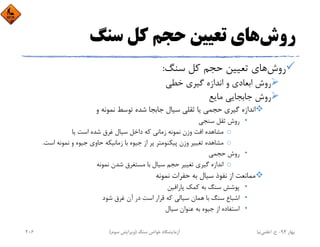 ‫روش‬‫ﺳﻨﮓ‬ ‫ﻛﻞ‬ ‫ﺣﺠﻢ‬ ‫ﺗﻌﻴﻴﻦ‬ ‫ﻫﺎي‬
‫روش‬‫ﺳﻨﮓ‬ ‫ﻛﻞ‬ ‫ﺣﺠﻢ‬ ‫ﺗﻌﻴﻴﻦ‬ ‫ﻫﺎي‬:
‫ﺧﻄﻲ‬ ‫ﮔﻴﺮي‬ ‫اﻧﺪازه‬ ‫و‬ ‫اﺑﻌﺎدي‬ ‫روش‬
‫ﻣﺎﻳﻊ‬ ‫ﺟﺎﺑﺠﺎﻳﻲ‬ ‫روش‬
‫و‬ ‫ﻧﻤﻮﻧﻪ‬ ‫ﺗﻮﺳﻂ‬ ‫ﺷﺪه‬ ‫ﺟﺎﺑﺠﺎ‬ ‫ﺳﻴﺎل‬ ‫ﺛﻘﻠﻲ‬ ‫ﻳﺎ‬ ‫ﺣﺠﻤﻲ‬ ‫ﮔﻴﺮي‬ ‫اﻧﺪازه‬
•‫ﺳﻨﺠﻲ‬ ‫ﺛﻘﻞ‬ ‫روش‬
o‫ﻳﺎ‬ ‫اﺳﺖ‬ ‫ﺷﺪه‬ ‫ﻏﺮق‬ ‫ﺳﻴﺎل‬ ‫داﺧﻞ‬ ‫ﻛﻪ‬ ‫زﻣﺎﻧﻲ‬ ‫ﻧﻤﻮﻧﻪ‬ ‫وزن‬ ‫اﻓﺖ‬ ‫ﻣﺸﺎﻫﺪه‬
o‫اﺳﺖ‬ ‫ﻧﻤﻮﻧﻪ‬ ‫و‬ ‫ﺟﻴﻮه‬ ‫ﺣﺎوي‬ ‫زﻣﺎﻧﻴﻜﻪ‬ ‫ﺑﺎ‬ ‫ﺟﻴﻮه‬ ‫از‬ ‫ﭘﺮ‬ ‫ﭘﻴﻜﻨﻮﻣﺘﺮ‬ ‫وزن‬ ‫ﺗﻐﻴﻴﺮ‬ ‫ﻣﺸﺎﻫﺪه‬.
•‫ﺣﺠﻤﻲ‬ ‫روش‬
o‫ﻧﻤﻮﻧﻪ‬ ‫ﺷﺪن‬ ‫ﻣﺴﺘﻐﺮق‬ ‫ﺑﺎ‬ ‫ﺳﻴﺎل‬ ‫ﺣﺠﻢ‬ ‫ﺗﻐﻴﻴﺮ‬ ‫ﮔﻴﺮي‬ ‫اﻧﺪازه‬
‫ﻧﻤﻮﻧﻪ‬ ‫ﺣﻔﺮات‬ ‫ﺑﻪ‬ ‫ﺳﻴﺎل‬ ‫ﻧﻔﻮذ‬ ‫از‬ ‫ﻣﻤﺎﻧﻌﺖ‬
•‫ﭘﺎراﻓﻴﻦ‬ ‫ﻛﻤﻚ‬ ‫ﺑﻪ‬ ‫ﺳﻨﮓ‬ ‫ﭘﻮﺷﺶ‬
•‫ﺷﻮد‬ ‫ﻏﺮق‬ ‫آن‬ ‫در‬ ‫اﺳﺖ‬ ‫ﻗﺮار‬ ‫ﻛﻪ‬ ‫ﺳﻴﺎﻟﻲ‬ ‫ﻫﻤﺎن‬ ‫ﺑﺎ‬ ‫ﺳﻨﮓ‬ ‫اﺷﺒﺎع‬
•‫ﺳﻴﺎل‬ ‫ﻋﻨﻮان‬ ‫ﺑﻪ‬ ‫ﺟﻴﻮه‬ ‫از‬ ‫اﺳﺘﻔﺎده‬
‫ﺑﻬﺎر‬94-‫ح‬.‫اﻋﻠﻤﻲ‬‫ﻧﻴﺎ‬‫ﺳﻨﮓ‬ ‫ﺧﻮاص‬ ‫آزﻣﺎﻳﺸﮕﺎه‬)‫ﺳﻮم‬ ‫وﻳﺮاﻳﺶ‬(206
 