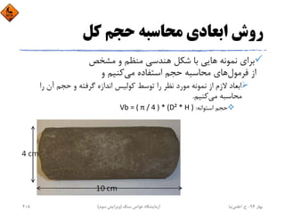 ‫ﻛﻞ‬ ‫ﺣﺠﻢ‬ ‫ﻣﺤﺎﺳﺒﻪ‬ ‫اﺑﻌﺎدي‬ ‫روش‬
‫ﻣﺸﺨﺺ‬ ‫و‬ ‫ﻣﻨﻈﻢ‬ ‫ﻫﻨﺪﺳﻲ‬ ‫ﺷﻜﻞ‬ ‫ﺑﺎ‬ ‫ﻫﺎﻳﻲ‬ ‫ﻧﻤﻮﻧﻪ‬ ‫ﺑﺮاي‬
‫ﻓﺮﻣﻮل‬ ‫از‬‫ﻣﻲ‬ ‫اﺳﺘﻔﺎده‬ ‫ﺣﺠﻢ‬ ‫ﻣﺤﺎﺳﺒﻪ‬ ‫ﻫﺎي‬‫و‬ ‫ﻛﻨﻴﻢ‬
‫را‬ ‫آن‬ ‫ﺣﺠﻢ‬ ‫و‬ ‫ﮔﺮﻓﺘﻪ‬ ‫اﻧﺪازه‬ ‫ﻛﻮﻟﻴﺲ‬ ‫ﺗﻮﺳﻂ‬ ‫را‬ ‫ﻧﻈﺮ‬ ‫ﻣﻮرد‬ ‫ﻧﻤﻮﻧﻪ‬ ‫از‬ ‫ﻻزم‬ ‫اﺑﻌﺎد‬
‫ﻣﻲ‬ ‫ﻣﺤﺎﺳﺒﻪ‬‫ﻛﻨﻴﻢ‬.
‫اﺳﺘﻮاﻧﻪ‬ ‫ﺣﺠﻢ‬:Vb = ( π / 4 ) * (D² * H )
‫ﺑﻬﺎر‬94-‫ح‬.‫اﻋﻠﻤﻲ‬‫ﻧﻴﺎ‬‫ﺳﻨﮓ‬ ‫ﺧﻮاص‬ ‫آزﻣﺎﻳﺸﮕﺎه‬)‫ﺳﻮم‬ ‫وﻳﺮاﻳﺶ‬(208
 