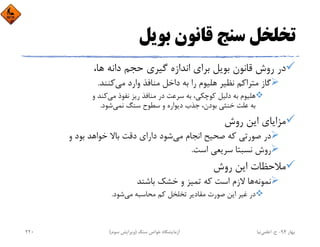 ‫ﺑﻮﻳﻞ‬ ‫ﻗﺎﻧﻮن‬ ‫ﺳﻨﺞ‬ ‫ﺗﺨﻠﺨﻞ‬
،‫ﻫﺎ‬ ‫داﻧﻪ‬ ‫ﺣﺠﻢ‬ ‫ﮔﻴﺮي‬ ‫اﻧﺪازه‬ ‫ﺑﺮاي‬ ‫ﺑﻮﻳﻞ‬ ‫ﻗﺎﻧﻮن‬ ‫روش‬ ‫در‬
‫ﻣﻲ‬ ‫وارد‬ ‫ﻣﻨﺎﻓﺬ‬ ‫داﺧﻞ‬ ‫ﺑﻪ‬ ‫را‬ ‫ﻫﻠﻴﻮم‬ ‫ﻧﻈﻴﺮ‬ ‫ﻣﺘﺮاﻛﻢ‬ ‫ﮔﺎز‬‫ﻛﻨﻨﺪ‬.
‫ﻣﻲ‬ ‫ﻧﻔﻮذ‬ ‫رﻳﺰ‬ ‫ﻣﻨﺎﻓﺬ‬ ‫در‬ ‫ﺳﺮﻋﺖ‬ ‫ﺑﻪ‬ ،‫ﻛﻮﭼﻜﻲ‬ ‫دﻟﻴﻞ‬ ‫ﺑﻪ‬ ‫ﻫﻠﻴﻮم‬‫و‬ ‫ﻛﻨﺪ‬
‫ﻧﻤﻲ‬ ‫ﺳﻨﮓ‬ ‫ﺳﻄﻮح‬ ‫و‬ ‫دﻳﻮاره‬ ‫ﺟﺬب‬ ،‫ﺑﻮدن‬ ‫ﺧﻨﺜﻲ‬ ‫ﻋﻠﺖ‬ ‫ﺑﻪ‬‫ﺷﻮد‬.
‫روش‬ ‫اﻳﻦ‬ ‫ﻣﺰاﻳﺎي‬
‫ﻣﻲ‬ ‫اﻧﺠﺎم‬ ‫ﺻﺤﻴﺢ‬ ‫ﻛﻪ‬ ‫ﺻﻮرﺗﻲ‬ ‫در‬‫و‬ ‫ﺑﻮد‬ ‫ﺧﻮاﻫﺪ‬ ‫ﺑﺎﻻ‬ ‫دﻗﺖ‬ ‫داراي‬ ‫ﺷﻮد‬
‫اﺳﺖ‬ ‫ﺳﺮﻳﻌﻲ‬ ‫ﻧﺴﺒﺘﺎ‬ ‫روش‬.
‫روش‬ ‫اﻳﻦ‬ ‫ﻣﻼﺣﻈﺎت‬
‫ﻧﻤﻮﻧﻪ‬‫ﺑﺎﺷﻨﺪ‬ ‫ﺧﺸﻚ‬ ‫و‬ ‫ﺗﻤﻴﺰ‬ ‫ﻛﻪ‬ ‫اﺳﺖ‬ ‫ﻻزم‬ ‫ﻫﺎ‬
‫ﻣﻲ‬ ‫ﻣﺤﺎﺳﺒﻪ‬ ‫ﻛﻢ‬ ‫ﺗﺨﻠﺨﻞ‬ ‫ﻣﻘﺎدﻳﺮ‬ ‫ﺻﻮرت‬ ‫اﻳﻦ‬ ‫ﻏﻴﺮ‬ ‫در‬‫ﺷﻮد‬.
‫ﺑﻬﺎر‬94-‫ح‬.‫اﻋﻠﻤﻲ‬‫ﻧﻴﺎ‬‫ﺳﻨﮓ‬ ‫ﺧﻮاص‬ ‫آزﻣﺎﻳﺸﮕﺎه‬)‫ﺳﻮم‬ ‫وﻳﺮاﻳﺶ‬(220
 