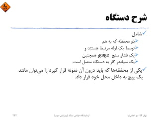 ‫دﺳﺘﮕﺎه‬ ‫ﺷﺮح‬
‫ﺷﺎﻣﻞ‬
‫ﻫﻢ‬ ‫ﺑﻪ‬ ‫ﻛﻪ‬ ‫ﻣﺤﻔﻈﻪ‬ ‫دو‬
‫و‬ ‫ﻫﺴﺘﻨﺪ‬ ‫ﻣﺮﺗﺒﻂ‬ ‫ﻟﻮﻟﻪ‬ ‫ﻳﻚ‬ ‫ﺗﻮﺳﻂ‬
‫ﺳﻨﺞ‬ ‫ﻓﺸﺎر‬ ‫ﻳﻚ‬gage ‫ﻫﻤﭽﻨﻴﻦ‬ ‫و‬
‫اﺳﺖ‬ ‫ﻣﺘﺼﻞ‬ ‫دﺳﺘﮕﺎه‬ ‫ﺑﻪ‬ ‫ﮔﺎز‬ ‫ﺳﻴﻠﻨﺪر‬ ‫ﻳﻚ‬.
‫ﻣﺤﻔﻈﻪ‬ ‫از‬ ‫ﻳﻜﻲ‬‫ﻣﻲ‬ ‫را‬ ‫ﮔﻴﺮد‬ ‫ﻗﺮار‬ ‫ﻧﻤﻮﻧﻪ‬ ‫آن‬ ‫درون‬ ‫ﺑﺎﻳﺪ‬ ‫ﻛﻪ‬ ‫ﻫﺎ‬‫ﻣﺎﻧ‬ ‫ﺗﻮان‬‫ﻨﺪ‬
‫داد‬ ‫ﻗﺮار‬ ‫ﺧﻮد‬ ‫ﻣﺤﻞ‬ ‫داﺧﻞ‬ ‫ﺑﻪ‬ ‫ﭘﻴﭻ‬ ‫ﻳﻚ‬.
‫ﺑﻬﺎر‬94-‫ح‬.‫اﻋﻠﻤﻲ‬‫ﻧﻴﺎ‬‫ﺳﻨﮓ‬ ‫ﺧﻮاص‬ ‫آزﻣﺎﻳﺸﮕﺎه‬)‫ﺳﻮم‬ ‫وﻳﺮاﻳﺶ‬(222
 