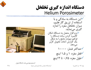 ‫ﺗﺨﻠﺨﻞ‬ ‫ﮔﻴﺮي‬ ‫اﻧﺪازه‬ ‫دﺳﺘﮕﺎه‬
Helium Porosimeter
‫ﺑﺎ‬ ‫و‬ ‫ﺳﺎدﮔﻲ‬ ‫ﺑﻪ‬ ‫دﺳﺘﮕﺎه‬ ‫اﻳﻦ‬
،‫ﻫﻠﻴﻢ‬ ‫ﮔﺎز‬ ‫ﺗﺰرﻳﻖ‬ ‫از‬ ‫اﺳﺘﻔﺎده‬
‫اﻧﺪازه‬ ‫را‬ ‫ﻣﻐﺰه‬ ‫ﺗﺨﻠﺨﻞ‬ ‫ﻣﻴﺰان‬
‫ﻣﻲ‬ ‫ﮔﻴﺮي‬‫ﻧﻤﺎﻳﺪ‬.
‫اﻣﻜ‬ ‫دﺳﺘﮕﺎه‬ ‫ﺑﻪ‬ ‫ﻣﺘﺼﻞ‬ ‫اﻓﺰار‬ ‫ﻧﺮم‬‫ﺎن‬
‫ر‬ ‫دﺳﺘﮕﺎه‬ ‫ﺳﺎده‬ ‫ﻛﺮدن‬ ‫ﻛﺎﻟﻴﺒﺮه‬‫ا‬
‫ﺷﻜﻞ‬ ‫ﺑﻪ‬ ‫را‬ ‫ﻧﺘﺎﻳﺞ‬ ،‫ﻧﻤﻮده‬ ‫ﻓﺮاﻫﻢ‬
‫ﻛﺎرﺑﺮ‬ ‫ﺗﺤﻮﻳﻞ‬ ،‫آﻣﺎده‬ ‫ﮔﺰارش‬ ‫ﻳﻚ‬
‫ﻣﻲ‬‫دﻫﺪ‬.
‫ﻓﺸﺎر‬ ‫ﺣﺪاﻛﺜﺮ‬:10000
‫ﻣﻐﺰه‬ ‫ﻗﻄﺮ‬:1‫و‬1,5‫اﻳﻨﭻ‬
‫ﻣﻐﺰه‬ ‫ﻃﻮل‬:0,75‫ﺗﺎ‬3‫اﻳﻨﭻ‬
‫ﺗﻬﺮان‬ ‫داﻧﺸﮕﺎه‬ ‫ﻧﻔﺖ‬ ‫ﻣﻬﻨﺪﺳﻲ‬ ‫اﻧﺴﺘﻴﺘﻮ‬
‫ﺑﻬﺎر‬94-‫ح‬.‫اﻋﻠﻤﻲ‬‫ﻧﻴﺎ‬‫ﺳﻨﮓ‬ ‫ﺧﻮاص‬ ‫آزﻣﺎﻳﺸﮕﺎه‬)‫ﺳﻮم‬ ‫وﻳﺮاﻳﺶ‬(225
 