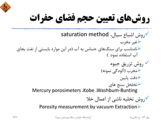 ‫روش‬‫ﺣﻔﺮات‬ ‫ﻓﻀﺎي‬ ‫ﺣﺠﻢ‬ ‫ﺗﻌﻴﻴﻦ‬ ‫ﻫﺎي‬
،‫ﺳﻴﺎل‬ ‫اﺷﺒﺎع‬ ‫روش‬saturation method
‫ﻣﺨﺮب‬ ‫ﻏﻴﺮ‬
‫ﺳﻨﮓ‬ ‫ﺑﺮاي‬ ‫ﻧﺎﻣﻨﺎﺳﺐ‬‫آب‬ ‫ﺑﻪ‬ ‫ﺣﺴﺎس‬ ‫ﻫﺎي‬)‫ﺑ‬ ‫ﻧﻔﺖ‬ ‫از‬ ‫ﺑﺎﻳﺴﺘﻲ‬ ‫ﻣﻮارد‬ ‫اﻳﻦ‬ ‫در‬‫ﺠﺎي‬
‫ﻧﻤﻮد‬ ‫اﺳﺘﻔﺎده‬ ‫آب‬( .
‫ﺟﻴﻮه‬ ‫ﺗﺰرﻳﻖ‬ ‫روش‬
‫ﻣﺨﺮب‬)‫ﻧﻤﻮﻧﻪ‬ ‫آﻟﻮدﮔﻲ‬(
‫ﭘﺎﻳﻴﻦ‬ ‫دﻗﺖ‬
‫ﻫﺎي‬ ‫ﺳﻨﺞ‬ ‫ﺗﺨﻠﺨﻞ‬
Washbum‐Bunting، Kobe، Mercury porosimeters
‫ﺧﻼ‬ ‫اﻋﻤﺎل‬ ‫از‬ ‫ﻧﺎﺷﻲ‬ ‫ﺗﺨﻠﻴﻪ‬ ‫روش‬
Porosity measurement by vacuum Extraction
‫ﺑﻬﺎر‬94-‫ح‬.‫اﻋﻠﻤﻲ‬‫ﻧﻴﺎ‬‫ﺳﻨﮓ‬ ‫ﺧﻮاص‬ ‫آزﻣﺎﻳﺸﮕﺎه‬)‫ﺳﻮم‬ ‫وﻳﺮاﻳﺶ‬(232
 