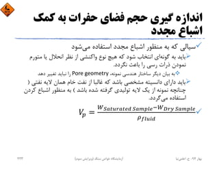 ‫ﻛﻤﻚ‬ ‫ﺑﻪ‬ ‫ﺣﻔﺮات‬ ‫ﻓﻀﺎي‬ ‫ﺣﺠﻢ‬ ‫ﮔﻴﺮي‬ ‫اﻧﺪازه‬
‫ﻣﺠﺪد‬ ‫اﺷﺒﺎع‬
‫ﻛﻪ‬ ‫ﺳﻴﺎﻟﻲ‬‫ﻣﺠﺪد‬ ‫اﺷﺒﺎع‬ ‫ﻣﻨﻈﻮر‬ ‫ﺑﻪ‬‫ﻣﻲ‬ ‫اﺳﺘﻔﺎده‬‫ﺷﻮد‬
‫ﺑﺎﻳﺪ‬‫ﺑﻪ‬‫ﮔﻮﻧﻪ‬‫اﻧﺘﺨﺎب‬ ‫اي‬‫ﺷﻮد‬‫ﻫﻴﭻ‬ ‫ﻛﻪ‬‫ﻧﻮع‬‫واﻛﻨﺸﻲ‬‫اﻧﺤﻼل‬ ‫ﻧﻈﺮ‬ ‫از‬‫ﻳﺎ‬‫ﻣﺘ‬‫ﻮرم‬
‫ﻧﻤﻮدن‬‫ﻧﮕﺮدد‬ ‫ﺑﺎﻋﺚ‬ ‫را‬ ‫رﺳﻲ‬ ‫ذرات‬.
،‫ﻧﻤﻮﻧﻪ‬ ‫ﻫﻨﺪﺳﻲ‬ ‫ﺳﺎﺧﺘﺎر‬ ‫دﻳﮕﺮ‬ ‫ﺑﻴﺎن‬ ‫ﺑﻪ‬Pore geometry‫ﺗﻐﻴﻴﺮ‬ ‫ﻧﺒﺎﻳﺪ‬ ‫را‬‫دﻫﺪ‬
‫ﻣﺸﺨﺼﻲ‬ ‫داﻧﺴﻴﺘﻪ‬ ‫داراي‬ ‫ﺑﺎﻳﺪ‬‫ﺑﺎﺷﺪ‬‫ﻛﻪ‬‫ﺧﺎم‬ ‫ﻧﻔﺖ‬ ‫از‬ ‫ﻏﺎﻟﺒﺎ‬‫ﻧﻔﺘ‬ ‫ﻻﻳﻪ‬ ‫ﻫﻤﺎن‬‫ﻲ‬)
‫از‬ ‫ﻧﻤﻮﻧﻪ‬ ‫ﭼﻨﺎﻧﭽﻪ‬‫ﮔﺮﻓﺘﻪ‬ ‫ﺗﻮﻟﻴﺪي‬ ‫ﻻﻳﻪ‬ ‫ﻳﻚ‬‫ﺑﺎﺷﺪ‬ ‫ﺷﺪه‬(‫اﺷﺒﺎع‬ ‫ﻣﻨﻈﻮر‬ ‫ﺑﻪ‬‫ﻛﺮدن‬
‫ﻣﻲ‬ ‫اﺳﺘﻔﺎده‬‫ﮔﺮدد‬.

	 	
‫ﺑﻬﺎر‬94-‫ح‬.‫اﻋﻠﻤﻲ‬‫ﻧﻴﺎ‬‫ﺳﻨﮓ‬ ‫ﺧﻮاص‬ ‫آزﻣﺎﻳﺸﮕﺎه‬)‫ﺳﻮم‬ ‫وﻳﺮاﻳﺶ‬(233
 