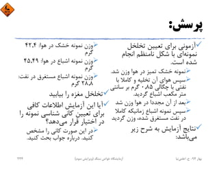 ‫ﭘﺮﺳﺶ‬:
‫ﺗﺨﻠﺨﻞ‬ ‫ﺗﻌﻴﻴﻦ‬ ‫ﺑﺮاي‬ ‫آزﻣﻮﻧﻲ‬
‫ﻧﻤﻮﻧﻪ‬‫اﻧﺠﺎم‬ ‫ﻧﺎﻣﻨﻈﻢ‬ ‫ﺷﻜﻞ‬ ‫ﺑﺎ‬ ‫اي‬
‫اﺳﺖ‬ ‫ﺷﺪه‬.
‫ﺷﺪ‬ ‫وزن‬ ‫ﻫﻮا‬ ‫در‬ ‫ﺗﻤﻴﺰ‬ ‫ﺧﺸﻚ‬ ‫ﻧﻤﻮﻧﻪ‬.
‫ﺑﺎ‬ ‫ﻛﺎﻣﻼ‬ ‫و‬ ‫ﺗﺨﻠﻴﻪ‬ ‫آن‬ ‫ﻫﻮاي‬ ‫ﺳﭙﺲ‬
‫ﭼﮕﺎﻟﻲ‬ ‫ﺑﺎ‬ ‫ﻧﻔﺘﻲ‬0,85‫ﺳﺎﻧﺘﻲ‬ ‫ﺑﺮ‬ ‫ﮔﺮم‬
‫ﮔﺮدﻳﺪ‬ ‫اﺷﺒﺎع‬ ‫ﻣﻜﻌﺐ‬ ‫ﻣﺘﺮ‬.
‫ﺷﺪ‬ ‫وزن‬ ‫ﻫﻮا‬ ‫در‬ ‫ﻣﺠﺪدا‬ ‫آن‬ ‫از‬ ‫ﺑﻌﺪ‬
‫ﻛﺎﻣ‬ ‫زﻣﺎﻧﻴﻜﻪ‬ ‫اﺷﺒﺎع‬ ‫ﻧﻤﻮﻧﻪ‬ ‫ﺳﭙﺲ‬‫ﻼ‬
‫ﮔﺮدﻳ‬ ‫وزن‬ ،‫ﺷﺪه‬ ‫ﻣﺴﺘﻐﺮق‬ ‫ﻧﻔﺖ‬ ‫در‬‫ﺪ‬
‫زﻳﺮ‬ ‫ﺷﺮح‬ ‫ﺑﻪ‬ ‫آزﻣﺎﻳﺶ‬ ‫ﻧﺘﺎﻳﺞ‬
‫ﻣﻲ‬‫ﺑﺎﺷﺪ‬:
‫ﻫﻮا‬ ‫در‬ ‫ﺧﺸﻚ‬ ‫ﻧﻤﻮﻧﻪ‬ ‫وزن‬:42,4
‫ﮔﺮم‬
‫ﻫﻮا‬ ‫در‬ ‫اﺷﺒﺎع‬ ‫ﻧﻤﻮﻧﻪ‬ ‫وزن‬:45,49
‫ﮔﺮم‬
‫ﻧﻔ‬ ‫در‬ ‫ﻣﺴﺘﻐﺮق‬ ‫اﺷﺒﺎع‬ ‫ﻧﻤﻮﻧﻪ‬ ‫وزن‬‫ﺖ‬:
28,8‫ﮔﺮم‬
‫ﺑﻴﺎﺑﻴﺪ‬ ‫را‬ ‫ﻣﻐﺰه‬ ‫ﺗﺨﻠﺨﻞ‬
‫ﻛﺎﻓﻲ‬ ‫اﻃﻼﻋﺎت‬ ‫آزﻣﺎﻳﺶ‬ ‫اﻳﻦ‬ ‫آﻳﺎ‬
‫ﻧﻤ‬ ‫ﺷﻨﺎﺳﻲ‬ ‫ﻛﺎﻧﻲ‬ ‫ﺗﻌﻴﻴﻦ‬ ‫ﺑﺮاي‬‫را‬ ‫ﻮﻧﻪ‬
‫ﻣﻲ‬ ‫ﻗﺮار‬ ‫اﺧﺘﻴﺎر‬ ‫در‬‫دﻫﺪ؟‬
‫ﻣﺸﺨﺺ‬ ‫را‬ ‫ﻛﺎﻧﻲ‬ ‫ﺻﻮرت‬ ‫اﻳﻦ‬ ‫در‬
‫ﻛﻨﻴﺪ‬.‫ﻛﻨﻴﺪ‬ ‫ﺑﺤﺚ‬ ‫ﺟﻮاب‬ ‫درﺑﺎره‬.
‫ﺑﻬﺎر‬94-‫ح‬.‫اﻋﻠﻤﻲ‬‫ﻧﻴﺎ‬‫ﺳﻨﮓ‬ ‫ﺧﻮاص‬ ‫آزﻣﺎﻳﺸﮕﺎه‬)‫ﺳﻮم‬ ‫وﻳﺮاﻳﺶ‬(244
 