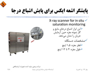 ‫اﺷﺒﺎ‬ ‫ﭘﺎﻳﺶ‬ ‫ﺑﺮاي‬ ‫اﻳﻜﺲ‬ ‫اﺷﻌﻪ‬ ‫ﭘﺎﻳﺸﮕﺮ‬‫درﺟﺎ‬ ‫ع‬
X‐ray scanner for in situ 
saturation monitoring
‫و‬ ‫ﻣﺎﻳﻊ‬ ‫درﺟﺎي‬ ‫اﺷﺒﺎع‬ ‫اﺑﺰار‬ ‫اﻳﻦ‬
‫آزﻣﺎﻳﺶ‬ ‫ﺣﻴﻦ‬ ‫ﻣﻐﺰه‬ ‫ﻧﻤﻮﻧﻪ‬ ‫ﮔﺎز‬
‫ﻣﻲ‬ ‫ﻧﺸﺎن‬ ‫را‬ ‫ﺟﺮﻳﺎن‬‫دﻫﺪ‬.
‫دﺳﺘﮕﺎه‬ ‫ﻣﺸﺨﺼﺎت‬:
‫ﻣﻐﺰه‬ ‫ﻗﻄﺮ‬:1,5‫اﻳﻨﭻ‬
‫ﻣﻐﺰه‬ ‫ﻃﻮل‬:4‫ﺗﺎ‬12‫اﻳﻨﭻ‬
‫آزﻣﺎﻳﺸﮕﺎﻫﻲ‬ ‫ﺗﺠﻬﻴﺰات‬ ‫ﻛﻨﻨﺪه‬ ‫ﺗﻮﻟﻴﺪ‬ ،‫وﻳﻨﭽﻲ‬ ‫ﺷﺮﻛﺖ‬
‫ﺑﻬﺎر‬94-‫ح‬.‫اﻋﻠﻤﻲ‬‫ﻧﻴﺎ‬‫ﺳﻨﮓ‬ ‫ﺧﻮاص‬ ‫آزﻣﺎﻳﺸﮕﺎه‬)‫ﺳﻮم‬ ‫وﻳﺮاﻳﺶ‬(257
 
