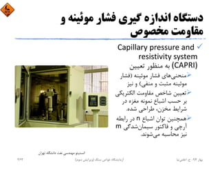 ‫و‬ ‫ﻣﻮﺋﻴﻨﻪ‬ ‫ﻓﺸﺎر‬ ‫ﮔﻴﺮي‬ ‫اﻧﺪازه‬ ‫دﺳﺘﮕﺎه‬
‫ﻣﺨﺼﻮص‬ ‫ﻣﻘﺎوﻣﺖ‬
Capillary pressure and 
resistivity system 
(CAPRI)‫ﺗﻌﻴﻴﻦ‬ ‫ﻣﻨﻈﻮر‬ ‫ﺑﻪ‬
‫ﻣﻮﺋﻴﻨﻪ‬ ‫ﻓﺸﺎر‬ ‫ﻫﺎي‬‫ﻣﻨﺤﻨﻲ‬)‫ﻓﺸﺎر‬
‫ﻣﻨﻔﻲ‬ ‫و‬ ‫ﻣﺜﺒﺖ‬ ‫ﻣﻮﺋﻴﻨﻪ‬(‫ﻧﻴﺰ‬ ‫و‬
‫اﻟﻜﺘﺮﻳ‬ ‫ﻣﻘﺎوﻣﺖ‬ ‫ﺷﺎﺧﺺ‬ ‫ﺗﻌﻴﻴﻦ‬‫ﻜﻲ‬
‫در‬ ‫ﻣﻐﺰه‬ ‫ﻧﻤﻮﻧﻪ‬ ‫اﺷﺒﺎع‬ ‫ﺣﺴﺐ‬ ‫ﺑﺮ‬
‫ﺷﺪه‬ ‫ﻃﺮاﺣﻲ‬ ،‫ﻣﺨﺰن‬ ‫ﺷﺮاﻳﻂ‬.
‫اﺷﺒﺎع‬ ‫ﺗﻮان‬ ‫ﻫﻤﭽﻨﻴﻦ‬n‫راﺑﻄﻪ‬ ‫در‬
‫ﺷﺪﮔﻲ‬‫ﺳﻴﻤﺎن‬ ‫ﻓﺎﻛﺘﻮر‬ ‫و‬ ‫آرﭼﻲ‬m
‫ﺷﻮﻧﺪ‬‫ﻣﻲ‬ ‫ﻣﺤﺎﺳﺒﻪ‬ ‫ﻧﻴﺰ‬.
‫ﺗﻬﺮان‬ ‫داﻧﺸﮕﺎه‬ ‫ﻧﻔﺖ‬ ‫ﻣﻬﻨﺪﺳﻲ‬ ‫اﻧﺴﺘﻴﺘﻮ‬
‫ﺑﻬﺎر‬94-‫ح‬.‫اﻋﻠﻤﻲ‬‫ﻧﻴﺎ‬‫ﺳﻨﮓ‬ ‫ﺧﻮاص‬ ‫آزﻣﺎﻳﺸﮕﺎه‬)‫ﺳﻮم‬ ‫وﻳﺮاﻳﺶ‬(262
 