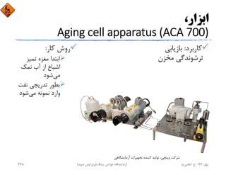 ،‫اﺑﺰار‬
Aging cell apparatus (ACA 700)
‫ﻛﺎرﺑﺮد‬:‫ﺑﺎزﻳﺎﺑﻲ‬
‫ﻣﺨﺰن‬ ‫ﺗﺮﺷﻮﻧﺪﮔﻲ‬
‫ﻛﺎر‬ ‫روش‬:
‫ﺗﻤﻴﺰ‬ ‫ﻣﻐﺰه‬ ‫اﺑﺘﺪا‬
‫ﻧﻤﻚ‬ ‫آب‬ ‫از‬ ‫اﺷﺒﺎع‬
‫ﻣﻲ‬‫ﺷﻮد‬
‫ﻧﻔ‬ ‫ﺗﺪرﻳﺠﻲ‬ ‫ﺑﻄﻮر‬‫ﺖ‬
‫ﻣﻲ‬ ‫ﻧﻤﻮﻧﻪ‬ ‫وارد‬‫ﺷﻮد‬
‫آزﻣﺎﻳﺸﮕﺎﻫﻲ‬ ‫ﺗﺠﻬﻴﺰات‬ ‫ﻛﻨﻨﺪه‬ ‫ﺗﻮﻟﻴﺪ‬ ،‫وﻳﻨﭽﻲ‬ ‫ﺷﺮﻛﺖ‬
‫ﺑﻬﺎر‬94-‫ح‬.‫اﻋﻠﻤﻲ‬‫ﻧﻴﺎ‬‫ﺳﻨﮓ‬ ‫ﺧﻮاص‬ ‫آزﻣﺎﻳﺸﮕﺎه‬)‫ﺳﻮم‬ ‫وﻳﺮاﻳﺶ‬(268
 