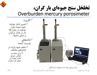 ‫ﺟﻴﻮه‬ ‫ﺳﻨﺞ‬ ‫ﺗﺨﻠﺨﻞ‬،‫ﮔﺮان‬ ‫ﺑﺎر‬ ‫اي‬
Overburden mercury porosimeter
‫ﻛﺎرﺑﺮد‬:
‫ﻣﻮﺋﻴ‬ ‫ﻓﺸﺎر‬ ‫ﺗﻌﻴﻴﻦ‬‫ﻨﻪ‬
‫ﻣﻐﺰه‬ ‫ﻧﻤﻮﻧﻪ‬ ‫ﺟﻴﻮه‬
‫ﻧﮕﻪ‬ ‫ﻣﻐﺰه‬ ‫در‬ ‫ﻣﻮﺟﻮد‬
‫ﺑﺎرﮔﺮان‬ ‫ﻓﺸﺎر‬ ‫در‬ ‫دار‬
‫ﻣﺤﻴﻂ‬ ‫دﻣﺎي‬ ‫و‬
‫داده‬‫ﻫﺎي‬
‫آﻣﺪه‬ ‫ﺑﺪﺳﺖ‬:
‫در‬ ‫وارده‬ ‫ﺟﻴﻮه‬ ‫ﺣﺠﻢ‬
‫ﻓﺸﺎر‬‫ﻣﺨﺘﻠﻒ‬ ‫ﻫﺎي‬
‫ﻣﺤﺎﺳﺒﻪ‬ ‫ﺑﺮاي‬
‫ﺗﻮزﻳﻊ‬ ،‫ﺧﻮاص‬
‫و‬ ‫ﺣﻔﺮات‬ ‫اﻧﺪازه‬
‫ﺣﻔﺮات‬ ‫ﻛﻞ‬ ‫ﺣﺠﻢ‬
‫آزﻣﺎﻳﺸﮕﺎﻫﻲ‬ ‫ﺗﺠﻬﻴﺰات‬ ‫ﻛﻨﻨﺪه‬ ‫ﺗﻮﻟﻴﺪ‬ ،‫وﻳﻨﭽﻲ‬ ‫ﺷﺮﻛﺖ‬
‫ﺑﻬﺎر‬94-‫ح‬.‫اﻋﻠﻤﻲ‬‫ﻧﻴﺎ‬‫ﺳﻨﮓ‬ ‫ﺧﻮاص‬ ‫آزﻣﺎﻳﺸﮕﺎه‬)‫ﺳﻮم‬ ‫وﻳﺮاﻳﺶ‬(272
 