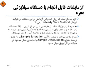 ‫ﺳﻴﻼ‬ ‫دﺳﺘﮕﺎه‬ ‫ﺑﺎ‬ ‫اﻧﺠﺎم‬ ‫ﻗﺎﺑﻞ‬ ‫آزﻣﺎﻳﺸﺎت‬‫ﺑﺰﻧﻲ‬
‫ﻣﻐﺰه‬
‫ﺷﺮاﻳﻂ‬ ‫در‬ ‫دﺳﺘﮕﺎه‬ ‫اﻳﻦ‬ ‫در‬ ‫آزﻣﺎﻳﺶ‬ ‫اﻳﻦ‬ ‫اﻧﺠﺎم‬ ‫روش‬ ‫ﻛﻪ‬ ‫اﺳﺖ‬ ‫ذﻛﺮ‬ ‫ﺑﻪ‬ ‫ﻻزم‬
،‫ﻧﺎﭘﺎﻳﺪار‬Unsteady State Method‫ﻣﻲ‬ ‫ﺑﺎﺷﺪ‬.
‫ﻣﻐﺰه‬ ‫از‬ ‫ﻧﻔﺖ‬ ‫ﺑﺎزﻳﺎﻓﺖ‬ ‫ﺿﺮﻳﺐ‬ ‫ﻣﺤﺎﺳﺒﻪ‬‫ﻣ‬ ‫ﺳﻴﺎﻻت‬ ‫ﺗﺰرﻳﻖ‬ ‫اﺛﺮ‬ ‫در‬ ‫ﻧﻔﺘﻲ‬ ‫ﻫﺎي‬‫ﺨﺘﻠﻒ‬
)‫ﻣﺨﺘﻠﻒ‬ ‫ﺷﻴﻤﻴﺎﻳﻲ‬ ‫ﻣﺤﻠﻮﻟﻬﺎي‬ ‫ﻳﺎ‬ ‫و‬ ‫ﮔﺎزﻫﺎ‬ ،‫آب‬(‫ارزﻳﺎﺑﻲ‬ ‫اﻣﻜﺎن‬ ‫ﻛﻪ‬‫ﻣﺮﺑﻮط‬ ‫ﻫﺎي‬‫ﺑﻪ‬
‫ﻣﻲ‬ ‫ﻓﺮاﻫﻢ‬ ‫را‬ ‫آﻧﻬﺎ‬ ‫ﻣﻘﺎﻳﺴﻪ‬ ‫و‬ ‫ﻧﻔﺖ‬ ‫ﺑﺮداﺷﺖ‬ ‫ازدﻳﺎد‬ ‫ﻓﺮآﻳﻨﺪﻫﺎي‬ ‫از‬ ‫ﺑﺮﺧﻲ‬‫ﺳﺎزد‬.
‫اﺷﺒﺎع‬ ‫ﻧﻤﻮﻧﻪ‬ ‫ﺳﺎزي‬،‫آب‬ ‫ﻳﺎ‬ ‫و‬ ‫ﻧﻔﺖ‬ ‫از‬ ‫ﻫﺎ‬Sample Saturation‫ﻛﺎﻫﺶ‬ ‫ﻳﺎ‬ ‫و‬ ،
،‫اﺷﺒﺎع‬ ‫درﺟﺎت‬Sample Desaturation‫در‬ ‫ﻣﻮﺟﻮد‬ ‫ﺳﻴﺎل‬ ‫ﺟﺎﺑﺠﺎﻳﻲ‬ ‫ﺑﺎ‬ ،
‫ﺟﺪﻳﺪ‬ ‫ﺳﻴﺎل‬ ‫ﺗﺰرﻳﻖ‬ ‫اﺛﺮ‬ ‫در‬ ‫ﺣﻔﺮات‬
‫ﺑﻬﺎر‬94-‫ح‬.‫اﻋﻠﻤﻲ‬‫ﻧﻴﺎ‬‫ﺳﻨﮓ‬ ‫ﺧﻮاص‬ ‫آزﻣﺎﻳﺸﮕﺎه‬)‫ﺳﻮم‬ ‫وﻳﺮاﻳﺶ‬(280
 