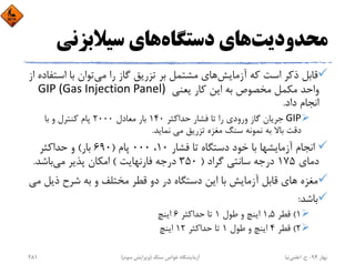 ‫ﻣﺤﺪودﻳﺖ‬‫دﺳﺘﮕﺎه‬ ‫ﻫﺎي‬‫ﺳﻴﻼﺑﺰﻧﻲ‬ ‫ﻫﺎي‬
‫آزﻣﺎﻳﺶ‬ ‫ﻛﻪ‬ ‫اﺳﺖ‬ ‫ذﻛﺮ‬ ‫ﻗﺎﺑﻞ‬‫ﻣﻲ‬ ‫را‬ ‫ﮔﺎز‬ ‫ﺗﺰرﻳﻖ‬ ‫ﺑﺮ‬ ‫ﻣﺸﺘﻤﻞ‬ ‫ﻫﺎي‬‫اﺳ‬ ‫ﺑﺎ‬ ‫ﺗﻮان‬‫از‬ ‫ﺘﻔﺎده‬
‫ﻳﻌﻨﻲ‬ ‫ﻛﺎر‬ ‫اﻳﻦ‬ ‫ﺑﻪ‬ ‫ﻣﺨﺼﻮص‬ ‫ﻣﻜﻤﻞ‬ ‫واﺣﺪ‬GIP (Gas Injection Panel) 
‫داد‬ ‫اﻧﺠﺎم‬.
GIP‫ﺣﺪاﻛﺜﺮ‬ ‫ﻓﺸﺎر‬ ‫ﺗﺎ‬ ‫را‬ ‫ورودي‬ ‫ﮔﺎز‬ ‫ﺟﺮﻳﺎن‬140‫ﻣﻌﺎدل‬ ‫ﺑﺎر‬2000‫ﺑﺎ‬ ‫و‬ ‫ﻛﻨﺘﺮل‬ ‫ﭘﺎم‬
‫ﻣﻲ‬ ‫ﺗﺰرﻳﻖ‬ ‫ﻣﻐﺰه‬ ‫ﺳﻨﮓ‬ ‫ﻧﻤﻮﻧﻪ‬ ‫ﺑﻪ‬ ‫ﺑﺎﻻ‬ ‫دﻗﺖ‬ ‫ﻧﻤﺎﻳﺪ‬.
‫ﻓﺸﺎر‬ ‫ﺗﺎ‬ ‫دﺳﺘﮕﺎه‬ ‫ﺧﻮد‬ ‫ﺑﺎ‬ ‫آزﻣﺎﻳﺸﻬﺎ‬ ‫اﻧﺠﺎم‬10،000‫ﭘﺎم‬)690‫ﺑﺎر‬(‫ﺣﺪاﻛﺜﺮ‬ ‫و‬
‫دﻣﺎي‬175‫ﮔﺮاد‬ ‫ﺳﺎﻧﺘﻲ‬ ‫درﺟﻪ‬)350‫ﻓﺎرﻧﻬﺎﻳﺖ‬ ‫درﺟﻪ‬(‫ﻣﻲ‬ ‫ﭘﺬﻳﺮ‬ ‫اﻣﻜﺎن‬‫ﺑﺎﺷﺪ‬.
‫ﻣﻐﺰه‬‫ذﻳ‬ ‫ﺷﺮح‬ ‫ﺑﻪ‬ ‫و‬ ‫ﻣﺨﺘﻠﻒ‬ ‫ﻗﻄﺮ‬ ‫دو‬ ‫در‬ ‫دﺳﺘﮕﺎه‬ ‫اﻳﻦ‬ ‫ﺑﺎ‬ ‫آزﻣﺎﻳﺶ‬ ‫ﻗﺎﺑﻞ‬ ‫ﻫﺎي‬‫ﻣﻲ‬ ‫ﻞ‬
‫ﺑﺎﺷﺪ‬:
1(‫ﻗﻄﺮ‬1,5‫ﻃﻮل‬ ‫و‬ ‫اﻳﻨﭻ‬1‫ﺣﺪاﻛﺜﺮ‬ ‫ﺗﺎ‬6‫اﻳﻨﭻ‬
2(‫ﻗﻄﺮ‬4‫ﻃﻮل‬ ‫و‬ ‫اﻳﻨﭻ‬1‫ﺣﺪاﻛﺜﺮ‬ ‫ﺗﺎ‬12‫اﻳﻨﭻ‬
‫ﺑﻬﺎر‬94-‫ح‬.‫اﻋﻠﻤﻲ‬‫ﻧﻴﺎ‬‫ﺳﻨﮓ‬ ‫ﺧﻮاص‬ ‫آزﻣﺎﻳﺸﮕﺎه‬)‫ﺳﻮم‬ ‫وﻳﺮاﻳﺶ‬(281
 