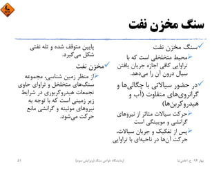 ‫ﻧﻔﺖ‬ ‫ﻣﺨﺰن‬ ‫ﺳﻨﮓ‬
‫ﻧﻔﺖ‬ ‫ﻣﺨﺰن‬ ‫ﺳﻨﮓ‬
‫ﺑﺎ‬ ‫ﻛﻪ‬ ‫اﺳﺖ‬ ‫ﻣﺘﺨﻠﺨﻠﻲ‬ ‫ﻣﺤﻴﻂ‬
‫ﻳﺎﻓﺘﻦ‬ ‫ﺟﺮﻳﺎن‬ ‫اﺟﺎزه‬ ‫ﻛﺎﻓﻲ‬ ‫ﺗﺮاواﻳﻲ‬
‫ﻣﻲ‬ ‫را‬ ‫آن‬ ‫درون‬ ‫ﺳﻴﺎل‬‫دﻫﺪ‬.
‫ﭼﮕﺎﻟﻲ‬ ‫ﺑﺎ‬ ‫ﺳﻴﺎﻻﺗﻲ‬ ‫ﺣﻀﻮر‬ ‫در‬‫و‬ ‫ﻫﺎ‬
‫ﮔﺮاﻧﺮوي‬‫ﻣﺘﻔﺎوت‬ ‫ﻫﺎي‬)‫و‬ ‫آب‬
‫ﻫﻴﺪروﻛﺮﺑﻦ‬‫ﻫﺎ‬(
‫ﻧﻴﺮوﻫﺎي‬ ‫از‬ ‫ﻣﺘﺎﺛﺮ‬ ‫ﺳﻴﺎﻻت‬ ‫ﺣﺮﻛﺖ‬
‫اﺳﺖ‬ ‫ﻣﻮﻳﻴﻨﮕﻲ‬ ‫و‬ ‫ﮔﺮاﻧﺸﻲ‬
‫ﺳﻴﺎﻻت‬ ‫ﺟﺮﻳﺎن‬ ‫و‬ ‫ﺗﻔﻜﻴﻚ‬ ‫از‬ ‫ﭘﺲ‬،
‫آن‬ ‫ﺣﺮﻛﺖ‬‫ﻧﺎﺣﻴﻪ‬ ‫در‬ ‫ﻫﺎ‬‫ﺗﺮاواﻳﻲ‬ ‫ﺑﺎ‬ ‫اي‬
‫ﻧﻔﺘﻲ‬ ‫ﺗﻠﻪ‬ ‫و‬ ‫ﺷﺪه‬ ‫ﻣﺘﻮﻗﻒ‬ ‫ﭘﺎﻳﻴﻦ‬
‫ﻣﻲ‬ ‫ﺷﻜﻞ‬‫ﮔﻴﺮد‬.
‫ﻧﻔﺖ‬ ‫ﻣﺨﺰن‬
‫ﻣﺠﻤﻮﻋﻪ‬ ،‫ﺷﻨﺎﺳﻲ‬ ‫زﻣﻴﻦ‬ ‫ﻣﻨﻈﺮ‬ ‫از‬
‫ﺳﻨﮓ‬‫ﺣﺎوي‬ ‫ﺗﺮاواي‬ ‫و‬ ‫ﻣﺘﺨﻠﺨﻞ‬ ‫ﻫﺎي‬
‫ﺷﺮاﻳﻂ‬ ‫در‬ ‫ﻫﻴﺪروﻛﺮﺑﻮري‬ ‫ﺗﺠﻤﻌﺎت‬
‫ﺑﻪ‬ ‫ﺗﻮﺟﻪ‬ ‫ﺑﺎ‬ ‫ﻛﻪ‬ ‫اﺳﺖ‬ ‫زﻣﻴﻨﻲ‬ ‫زﻳﺮ‬
‫ﻣﺎﻧﻊ‬ ‫ﮔﺮاﻧﺸﻲ‬ ‫و‬ ‫ﻣﻮﺋﻴﻨﻪ‬ ‫ﻧﻴﺮوﻫﺎي‬
‫ﻣﻲ‬ ‫ﺣﺮﻛﺖ‬‫ﺷﻮد‬.
‫ﺑﻬﺎر‬94-‫ح‬.‫اﻋﻠﻤﻲ‬‫ﻧﻴﺎ‬‫ﺳﻨﮓ‬ ‫ﺧﻮاص‬ ‫آزﻣﺎﻳﺸﮕﺎه‬)‫ﺳﻮم‬ ‫وﻳﺮاﻳﺶ‬(51
 