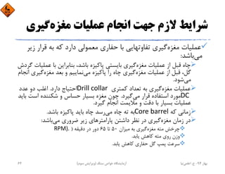 ‫ﻣﻐﺰه‬ ‫ﻋﻤﻠﻴﺎت‬ ‫اﻧﺠﺎم‬ ‫ﺟﻬﺖ‬ ‫ﻻزم‬ ‫ﺷﺮاﻳﻂ‬‫ﮔﻴ‬‫ﺮي‬
‫ﻗﺮار‬ ‫ﺑﻪ‬ ‫ﻛﻪ‬ ‫دارد‬ ‫ﻣﻌﻤﻮﻟﻲ‬ ‫ﺣﻔﺎري‬ ‫ﺑﺎ‬ ‫ﺗﻔﺎوﺗﻬﺎﻳﻲ‬ ‫ﮔﻴﺮي‬‫ﻣﻐﺰه‬ ‫ﻋﻤﻠﻴﺎت‬‫زﻳﺮ‬
‫ﻣﻲ‬‫ﺑﺎﺷﺪ‬:
‫ﻋﻤ‬ ‫ﺑﺎ‬ ‫ﺑﻨﺎﺑﺮاﻳﻦ‬ ،‫ﺑﺎﺷﺪ‬ ‫ﭘﺎﻛﻴﺰه‬ ‫ﺑﺎﻳﺴﺘﻲ‬ ‫ﮔﻴﺮي‬‫ﻣﻐﺰه‬ ‫ﻋﻤﻠﻴﺎت‬ ‫از‬ ‫ﻗﺒﻞ‬ ‫ﭼﺎه‬‫ﮔﺮدش‬ ‫ﻠﻴﺎت‬
‫ﻣﻲ‬ ‫ﭘﺎﻛﻴﺰه‬ ‫را‬ ‫ﭼﺎه‬ ‫ﮔﻴﺮي‬‫ﻣﻐﺰه‬ ‫ﻋﻤﻠﻴﺎت‬ ‫از‬ ‫ﻗﺒﻞ‬ ،‫ﮔﻞ‬‫ﮔﻴﺮ‬‫ﻣﻐﺰه‬ ‫ﺑﻌﺪ‬ ‫و‬ ‫ﻧﻤﺎﻳﻴﻢ‬‫اﻧﺠﺎم‬ ‫ي‬
‫ﻣﻲ‬‫ﺷﻮد‬.
‫ﻛﻤﺘﺮي‬ ‫ﺗﻌﺪاد‬ ‫ﺑﻪ‬ ‫ﮔﻴﺮي‬‫ﻣﻐﺰه‬ ‫ﻋﻤﻠﻴﺎت‬Drill collar ‫دارد‬ ‫اﺣﺘﻴﺎج‬.‫ﻋﺪد‬ ‫دو‬ ‫اﻏﻠﺐ‬
DC ‫ﻣﻲ‬ ‫ﻗﺮار‬ ‫اﺳﺘﻔﺎده‬ ‫ﻣﻮرد‬‫ﮔﻴﺮد‬.‫اﺳﺖ‬ ‫ﺷﻜﻨﻨﺪه‬ ‫و‬ ‫ﺣﺴﺎس‬ ‫ﺑﺴﻴﺎر‬ ‫ﻣﻐﺰه‬ ‫ﭼﻮن‬‫ﺑﺎﻳﺪ‬
‫ﮔﻴﺮد‬ ‫اﻧﺠﺎم‬ ‫ﻣﻼﻳﻤﺖ‬ ‫و‬ ‫دﻗﺖ‬ ‫ﺑﺎ‬ ‫ﺑﺴﻴﺎر‬ ‫ﻋﻤﻠﻴﺎت‬.
‫ﻛﻪ‬ ‫زﻣﺎﻧﻲ‬Core barrel ‫ﻣﻲ‬ ‫ﭼﺎه‬ ‫ﺗﻪ‬ ‫ﺑﻪ‬‫ﺑﺎﺷﺪ‬ ‫ﭘﺎﻛﻴﺰه‬ ‫ﺑﺎﻳﺪ‬ ‫ﭼﺎه‬ ‫رﺳﺪ‬.
‫ﻣﻲ‬ ‫ﺿﺮوري‬ ‫زﻳﺮ‬ ‫ﭘﺎراﻣﺘﺮﻫﺎي‬ ‫داﺷﺘﻦ‬ ‫ﻧﻈﺮ‬ ‫در‬ ‫ﮔﻴﺮي‬‫ﻣﻐﺰه‬ ‫زﻣﺎن‬ ‫در‬‫ﺑﺎﺷﺪ‬:
‫ﻣﻴﺰان‬ ‫ﺑﻪ‬ ‫ﮔﻴﺮي‬‫ﻣﻐﺰه‬ ‫ﻣﺘﻪ‬ ‫ﭼﺮﺧﺶ‬50‫ﺗﺎ‬65‫دﻗﻴﻘﻪ‬ ‫در‬ ‫دور‬)RPM). 
‫ﻳﺎﺑﺪ‬ ‫ﻛﺎﻫﺶ‬ ‫ﻣﺘﻪ‬ ‫روي‬ ‫وزن‬.
‫ﻳﺎﺑﺪ‬ ‫ﻛﺎﻫﺶ‬ ‫ﺣﻔﺎري‬ ‫ﮔﻞ‬ ‫ﭘﻤﭗ‬ ‫ﺳﺮﻋﺖ‬.
‫ﺑﻬﺎر‬94-‫ح‬.‫اﻋﻠﻤﻲ‬‫ﻧﻴﺎ‬‫ﺳﻨﮓ‬ ‫ﺧﻮاص‬ ‫آزﻣﺎﻳﺸﮕﺎه‬)‫ﺳﻮم‬ ‫وﻳﺮاﻳﺶ‬(62
 