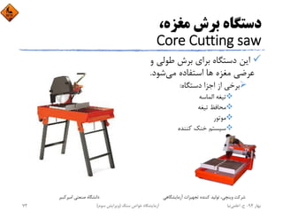 ،‫ﻣﻐﺰه‬ ‫ﺑﺮش‬ ‫دﺳﺘﮕﺎه‬
Core Cutting saw
‫ﻃﻮﻟﻲ‬ ‫ﺑﺮش‬ ‫ﺑﺮاي‬ ‫دﺳﺘﮕﺎه‬ ‫اﻳﻦ‬‫و‬
‫ﻣﻐﺰه‬ ‫ﻋﺮﺿﻲ‬‫ﻣﻲ‬ ‫اﺳﺘﻔﺎده‬ ‫ﻫﺎ‬‫ﺷﻮد‬.
‫دﺳﺘﮕﺎه‬ ‫اﺟﺰا‬ ‫از‬ ‫ﺑﺮﺧﻲ‬:
‫اﻟﻤﺎﺳﻪ‬ ‫ﺗﻴﻐﻪ‬
‫ﺗﻴﻐﻪ‬ ‫ﻣﺤﺎﻓﻆ‬
‫ﻣﻮﺗﻮر‬
‫ﻛﻨﻨﺪه‬ ‫ﺧﻨﻚ‬ ‫ﺳﻴﺴﺘﻢ‬
‫اﻣﻴﺮﻛﺒﻴﺮ‬ ‫ﺻﻨﻌﺘﻲ‬ ‫داﻧﺸﮕﺎه‬ ‫آزﻣﺎﻳﺸﮕﺎﻫﻲ‬ ‫ﺗﺠﻬﻴﺰات‬ ‫ﻛﻨﻨﺪه‬ ‫ﺗﻮﻟﻴﺪ‬ ،‫وﻳﻨﭽﻲ‬ ‫ﺷﺮﻛﺖ‬
‫ﺑﻬﺎر‬94-‫ح‬.‫اﻋﻠﻤﻲ‬‫ﻧﻴﺎ‬‫ﺳﻨﮓ‬ ‫ﺧﻮاص‬ ‫آزﻣﺎﻳﺸﮕﺎه‬)‫ﺳﻮم‬ ‫وﻳﺮاﻳﺶ‬(72
 
