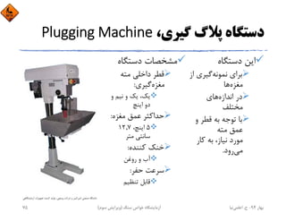 ،‫ﮔﻴﺮي‬ ‫ﭘﻼگ‬ ‫دﺳﺘﮕﺎه‬Plugging Machine
‫دﺳﺘﮕﺎه‬ ‫اﻳﻦ‬
‫ﻧﻤﻮﻧﻪ‬ ‫ﺑﺮاي‬‫ا‬ ‫ﮔﻴﺮي‬‫ز‬
‫ﻣﻐﺰه‬‫ﻫﺎ‬
‫اﻧﺪازه‬ ‫در‬‫ﻫﺎي‬
‫ﻣﺨﺘﻠﻒ‬
‫و‬ ‫ﻗﻄﺮ‬ ‫ﺑﻪ‬ ‫ﺗﻮﺟﻪ‬ ‫ﺑﺎ‬
‫ﻣﺘﻪ‬ ‫ﻋﻤﻖ‬
‫ﻛﺎر‬ ‫ﺑﻪ‬ ،‫ﻧﻴﺎز‬ ‫ﻣﻮرد‬
‫ﻣﻲ‬‫رود‬.
‫دﺳﺘﮕﺎه‬ ‫ﻣﺸﺨﺼﺎت‬
‫ﻣﺘﻪ‬ ‫داﺧﻠﻲ‬ ‫ﻗﻄﺮ‬
‫ﻣﻐﺰه‬‫ﮔﻴﺮي‬:
‫و‬ ‫ﻧﻴﻢ‬ ‫و‬ ‫ﻳﻚ‬ ،‫ﻳﻚ‬
‫اﻳﻨﭻ‬ ‫دو‬
‫ﻣﻐﺰه‬ ‫ﻋﻤﻖ‬ ‫ﺣﺪاﻛﺜﺮ‬:
5،‫اﻳﻨﭻ‬12,7
‫ﻣﺘﺮ‬ ‫ﺳﺎﻧﺘﻲ‬
‫ﻛﻨﻨﺪه‬ ‫ﺧﻨﻚ‬:
‫روﻏﻦ‬ ‫و‬ ‫آب‬
‫ﺣﻔﺮ‬ ‫ﺳﺮﻋﺖ‬:
‫ﺗﻨﻈﻴﻢ‬ ‫ﻗﺎﺑﻞ‬
‫آزﻣﺎﻳﺸ‬ ‫ﺗﺠﻬﻴﺰات‬ ‫ﻛﻨﻨﺪه‬ ‫ﺗﻮﻟﻴﺪ‬ ،‫وﻳﻨﭽﻲ‬ ‫ﺷﺮﻛﺖ‬ ‫و‬ ‫اﻣﻴﺮﻛﺒﻴﺮ‬ ‫ﺻﻨﻌﺘﻲ‬ ‫داﻧﺸﮕﺎه‬‫ﮕﺎﻫﻲ‬
‫ﺑﻬﺎر‬94-‫ح‬.‫اﻋﻠﻤﻲ‬‫ﻧﻴﺎ‬‫ﺳﻨﮓ‬ ‫ﺧﻮاص‬ ‫آزﻣﺎﻳﺸﮕﺎه‬)‫ﺳﻮم‬ ‫وﻳﺮاﻳﺶ‬(75
 