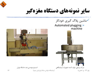 ‫ﻧﻤﻮﻧﻪ‬ ‫ﺳﺎﻳﺮ‬‫ﻣﻐﺰه‬ ‫دﺳﺘﮕﺎه‬ ‫ﻫﺎي‬‫ﮔﻴﺮ‬
‫ﺧﻮدﻛﺎر‬ ‫ﮔﻴﺮي‬ ‫ﭘﻼگ‬ ‫ﻣﺎﺷﻴﻦ‬
Automated plugging 
machine
‫ﺗﻬﺮان‬ ‫داﻧﺸﮕﺎه‬ ‫ﻧﻔﺖ‬ ‫ﻣﻬﻨﺪﺳﻲ‬ ‫اﻧﺴﺘﻴﺘﻮ‬ ‫آزﻣﺎﻳﺸﮕﺎﻫﻲ‬ ‫ﺗﺠﻬﻴﺰات‬ ‫ﻛﻨﻨﺪه‬ ‫ﺗﻮﻟﻴﺪ‬ ،‫وﻳﻨﭽﻲ‬ ‫ﺷﺮﻛﺖ‬
‫ﺑﻬﺎر‬94-‫ح‬.‫اﻋﻠﻤﻲ‬‫ﻧﻴﺎ‬‫ﺳﻨﮓ‬ ‫ﺧﻮاص‬ ‫آزﻣﺎﻳﺸﮕﺎه‬)‫ﺳﻮم‬ ‫وﻳﺮاﻳﺶ‬(76
 