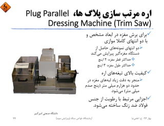 ،‫ﻫﺎ‬ ‫ﭘﻼگ‬ ‫ﺳﺎزي‬ ‫ﻣﺮﺗﺐ‬ ‫اره‬Plug Parallel 
Dressing Machine (Trim Saw)
‫و‬ ‫ﻣﺸﺨﺺ‬ ‫اﺑﻌﺎد‬ ‫در‬ ‫ﻣﻐﺰه‬ ‫ﺑﺮش‬ ‫ﺑﺮاي‬
‫ﻣﻮازي‬ ‫ﻛﺎﻣﻼ‬ ‫اﻧﺘﻬﺎي‬ ‫دو‬ ‫ﺑﺎ‬
‫ﻧﻤﻮﻧﻪ‬ ‫اﻧﺘﻬﺎي‬ ‫دو‬‫از‬ ‫ﺣﺎﺻﻞ‬ ‫ﻫﺎي‬
‫ﻣﻐﺰه‬ ‫دﺳﺘﮕﺎه‬‫ﻣﻲ‬ ‫ﭘﻴﺮاﻳﺶ‬ ‫ﮔﻴﺮ‬‫ﻛﻨ‬‫ﺪ‬
‫ﻣﻐﺰه‬ ‫ﻗﻄﺮ‬ ‫ﺣﺪاﻛﺜﺮ‬:2‫اﻳﻨﭻ‬
‫ﻣﻐﺰه‬ ‫ﻃﻮل‬ ‫ﺣﺪاﻛﺜﺮ‬:3‫اﻳﻨﭻ‬
‫ﺗﻴﻐﻪ‬ ‫ﺑﺎﻻي‬ ‫ﻛﻴﻔﻴﺖ‬‫اره‬ ‫ﻫﺎي‬
‫ﻟﺒﻪ‬ ‫زﻳﺎد‬ ‫دﻗﺖ‬ ‫ﺑﻪ‬ ‫ﻣﻨﺠﺮ‬‫در‬ ‫ﻣﻐﺰه‬ ‫ﻫﺎي‬
‫ﻣﺘﺮ‬ ‫ﻣﻴﻠﻲ‬ ‫ﻫﺰارم‬ ‫دو‬ ‫ﺣﺪود‬)‫ﺻﺪم‬ ‫ﭘﻨﺞ‬
‫ﻣﺘﺮ‬ ‫ﻣﻴﻠﻲ‬(‫ﻣﻲ‬‫ﺷﻮد‬.
‫ﺟﻨﺲ‬ ‫از‬ ‫رﻃﻮﺑﺖ‬ ‫ﺑﺎ‬ ‫ﻣﺮﺗﺒﻂ‬ ‫اﺟﺰاﻳﻲ‬
‫ﻣﻲ‬ ‫ﺳﺎﺧﺘﻪ‬ ‫زﻧﮓ‬ ‫ﺿﺪ‬ ‫ﻓﻮﻻد‬‫ﺷﻮد‬.
‫اﻣﻴﺮﻛﺒﻴﺮ‬ ‫ﺻﻨﻌﺘﻲ‬ ‫داﻧﺸﮕﺎه‬
‫ﺑﻬﺎر‬94-‫ح‬.‫اﻋﻠﻤﻲ‬‫ﻧﻴﺎ‬‫ﺳﻨﮓ‬ ‫ﺧﻮاص‬ ‫آزﻣﺎﻳﺸﮕﺎه‬)‫ﺳﻮم‬ ‫وﻳﺮاﻳﺶ‬(77
 