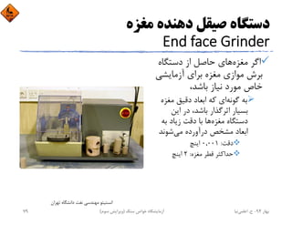 ‫ﻣﻐﺰه‬ ‫دﻫﻨﺪه‬ ‫ﺻﻴﻘﻞ‬ ‫دﺳﺘﮕﺎه‬
End face Grinder
‫ﻣﻐﺰه‬ ‫اﮔﺮ‬‫دﺳﺘﮕﺎه‬ ‫از‬ ‫ﺣﺎﺻﻞ‬ ‫ﻫﺎي‬
‫آزﻣﺎﻳﺸﻲ‬ ‫ﺑﺮاي‬ ‫ﻣﻐﺰه‬ ‫ﻣﻮازي‬ ‫ﺑﺮش‬
،‫ﺑﺎﺷﺪ‬ ‫ﻧﻴﺎز‬ ‫ﻣﻮرد‬ ‫ﺧﺎص‬
‫ﮔﻮﻧﻪ‬ ‫ﺑﻪ‬‫ﻣﻐﺰه‬ ‫دﻗﻴﻖ‬ ‫اﺑﻌﺎد‬ ‫ﻛﻪ‬ ‫اي‬
‫اﻳﻦ‬ ‫در‬ ،‫ﺑﺎﺷﺪ‬ ‫اﺛﺮﮔﺬار‬ ‫ﺑﺴﻴﺎر‬
‫ﻣﻐﺰه‬ ‫دﺳﺘﮕﺎه‬‫ﺑﻪ‬ ‫زﻳﺎد‬ ‫دﻗﺖ‬ ‫ﺑﺎ‬ ‫ﻫﺎ‬
‫ﻣﻲ‬ ‫درآورده‬ ‫ﻣﺸﺨﺺ‬ ‫اﺑﻌﺎد‬‫ﺷﻮﻧﺪ‬
‫دﻗﺖ‬:0,001‫اﻳﻨﭻ‬
‫ﻣﻐﺰه‬ ‫ﻗﻄﺮ‬ ‫ﺣﺪاﻛﺜﺮ‬:2‫اﻳﻨﭻ‬
‫ﺗﻬﺮان‬ ‫داﻧﺸﮕﺎه‬ ‫ﻧﻔﺖ‬ ‫ﻣﻬﻨﺪﺳﻲ‬ ‫اﻧﺴﺘﻴﺘﻮ‬
‫ﺑﻬﺎر‬94-‫ح‬.‫اﻋﻠﻤﻲ‬‫ﻧﻴﺎ‬‫ﺳﻨﮓ‬ ‫ﺧﻮاص‬ ‫آزﻣﺎﻳﺸﮕﺎه‬)‫ﺳﻮم‬ ‫وﻳﺮاﻳﺶ‬(79
 