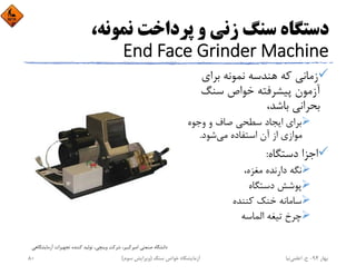 ،‫ﻧﻤﻮﻧﻪ‬ ‫ﭘﺮداﺧﺖ‬ ‫و‬ ‫زﻧﻲ‬ ‫ﺳﻨﮓ‬ ‫دﺳﺘﮕﺎه‬
End Face Grinder Machine
‫ﺑﺮاي‬ ‫ﻧﻤﻮﻧﻪ‬ ‫ﻫﻨﺪﺳﻪ‬ ‫ﻛﻪ‬ ‫زﻣﺎﻧﻲ‬
‫ﺳﻨﮓ‬ ‫ﺧﻮاص‬ ‫ﭘﻴﺸﺮﻓﺘﻪ‬ ‫آزﻣﻮن‬
،‫ﺑﺎﺷﺪ‬ ‫ﺑﺤﺮاﻧﻲ‬
‫وﺟﻮه‬ ‫و‬ ‫ﺻﺎف‬ ‫ﺳﻄﺤﻲ‬ ‫اﻳﺠﺎد‬ ‫ﺑﺮاي‬
‫ﻣﻲ‬ ‫اﺳﺘﻔﺎده‬ ‫آن‬ ‫از‬ ‫ﻣﻮازي‬‫ﺷﻮد‬.
‫دﺳﺘﮕﺎه‬ ‫اﺟﺰا‬:
،‫ﻣﻐﺰه‬ ‫دارﻧﺪه‬ ‫ﻧﮕﻪ‬
‫دﺳﺘﮕﺎه‬ ‫ﭘﻮﺷﺶ‬
‫ﻛﻨﻨﺪه‬ ‫ﺧﻨﻚ‬ ‫ﺳﺎﻣﺎﻧﻪ‬
‫اﻟﻤﺎﺳﻪ‬ ‫ﺗﻴﻐﻪ‬ ‫ﭼﺮخ‬
‫آزﻣﺎﻳﺸ‬ ‫ﺗﺠﻬﻴﺰات‬ ‫ﻛﻨﻨﺪه‬ ‫ﺗﻮﻟﻴﺪ‬ ،‫وﻳﻨﭽﻲ‬ ‫ﺷﺮﻛﺖ‬ ،‫اﻣﻴﺮﻛﺒﻴﺮ‬ ‫ﺻﻨﻌﺘﻲ‬ ‫داﻧﺸﮕﺎه‬‫ﮕﺎﻫﻲ‬
‫ﺑﻬﺎر‬94-‫ح‬.‫اﻋﻠﻤﻲ‬‫ﻧﻴﺎ‬‫ﺳﻨﮓ‬ ‫ﺧﻮاص‬ ‫آزﻣﺎﻳﺸﮕﺎه‬)‫ﺳﻮم‬ ‫وﻳﺮاﻳﺶ‬(80
 