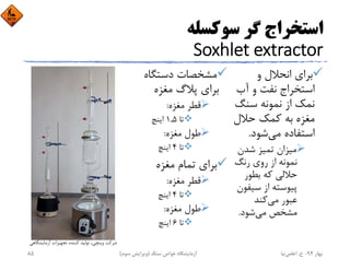 ‫ﺳﻮﻛﺴﻠﻪ‬ ‫ﮔﺮ‬ ‫اﺳﺘﺨﺮاج‬
Soxhlet extractor
‫و‬ ‫اﻧﺤﻼل‬ ‫ﺑﺮاي‬
‫آب‬ ‫و‬ ‫ﻧﻔﺖ‬ ‫اﺳﺘﺨﺮاج‬
‫ﺳﻨﮓ‬ ‫ﻧﻤﻮﻧﻪ‬ ‫از‬ ‫ﻧﻤﻚ‬
‫ﺣﻼل‬ ‫ﻛﻤﻚ‬ ‫ﺑﻪ‬ ‫ﻣﻐﺰه‬
‫ﻣﻲ‬ ‫اﺳﺘﻔﺎده‬‫ﺷﻮد‬.
‫ﺷﺪن‬ ‫ﺗﻤﻴﺰ‬ ‫ﻣﻴﺰان‬
‫رﻧﮓ‬ ‫روي‬ ‫از‬ ‫ﻧﻤﻮﻧﻪ‬
‫ﺑﻄﻮر‬ ‫ﻛﻪ‬ ‫ﺣﻼﻟﻲ‬
‫ﺳﻴﻔﻮن‬ ‫از‬ ‫ﭘﻴﻮﺳﺘﻪ‬
‫ﻣﻲ‬ ‫ﻋﺒﻮر‬‫ﻛﻨﺪ‬
‫ﻣﻲ‬ ‫ﻣﺸﺨﺺ‬‫ﺷﻮد‬.
‫دﺳﺘﮕﺎه‬ ‫ﻣﺸﺨﺼﺎت‬
‫ﻣﻐﺰه‬ ‫ﭘﻼگ‬ ‫ﺑﺮاي‬
‫ﻣﻐﺰه‬ ‫ﻗﻄﺮ‬:
‫ﺗﺎ‬1,5‫اﻳﻨﭻ‬
‫ﻣﻐﺰه‬ ‫ﻃﻮل‬:
‫ﺗﺎ‬4‫اﻳﻨﭻ‬
‫ﻣﻐﺰه‬ ‫ﺗﻤﺎم‬ ‫ﺑﺮاي‬
‫ﻣﻐﺰه‬ ‫ﻗﻄﺮ‬:
‫ﺗﺎ‬4‫اﻳﻨﭻ‬
‫ﻣﻐﺰه‬ ‫ﻃﻮل‬:
‫ﺗﺎ‬6‫اﻳﻨﭻ‬
‫آزﻣﺎﻳﺸﮕﺎﻫﻲ‬ ‫ﺗﺠﻬﻴﺰات‬ ‫ﻛﻨﻨﺪه‬ ‫ﺗﻮﻟﻴﺪ‬ ،‫وﻳﻨﭽﻲ‬ ‫ﺷﺮﻛﺖ‬
‫ﺑﻬﺎر‬94-‫ح‬.‫اﻋﻠﻤﻲ‬‫ﻧﻴﺎ‬‫ﺳﻨﮓ‬ ‫ﺧﻮاص‬ ‫آزﻣﺎﻳﺸﮕﺎه‬)‫ﺳﻮم‬ ‫وﻳﺮاﻳﺶ‬(85
 