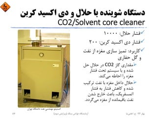 ‫ﻛ‬ ‫اﻛﺴﻴﺪ‬ ‫دي‬ ‫و‬ ‫ﺣﻼل‬ ‫ﺑﺎ‬ ‫ﺷﻮﻳﻨﺪه‬ ‫دﺳﺘﮕﺎه‬‫ﺮﺑﻦ‬
CO2/Solvent core cleaner
‫ﺣﻼل‬ ‫ﻓﺸﺎر‬:10000
‫ﻛﺮﺑﻦ‬ ‫اﻛﺴﻴﺪ‬ ‫دي‬ ‫ﻓﺸﺎر‬:200
‫ﻛﺎرﺑﺮد‬:‫ﻧﻔ‬ ‫از‬ ‫ﻣﻐﺰه‬ ‫ﺳﺎزي‬ ‫ﺗﻤﻴﺰ‬‫ﺖ‬
‫ﺣﻔﺎري‬ ‫ﮔﻞ‬ ‫و‬
‫ﮔﺎز‬ ‫ﻣﻘﺪاري‬CO2‫ﺣﻞ‬ ‫ﺣﻼل‬ ‫در‬
‫ﻓﺸﺎر‬ ‫ﺗﺤﺖ‬ ‫ﺳﻴﺴﺘﻢ‬ ‫ﺑﺎ‬ ‫و‬ ‫ﺷﺪه‬
‫ﻣﻲ‬ ‫اﺣﺎﻃﻪ‬ ‫را‬ ‫ﻣﻐﺰه‬‫ﻛﻨﺪ‬.
‫ﺗﺮﻛﻴﺐ‬ ‫ﻧﻔﺖ‬ ‫ﺑﺎ‬ ‫ﻣﻐﺰه‬ ‫داﺧﻞ‬ ‫ﺣﻼل‬
‫ﻓﺸﺎر‬ ‫ﺑﻪ‬ ‫ﻓﺸﺎر‬ ‫ﻛﺎﻫﺶ‬ ‫و‬ ‫ﺷﺪه‬
‫ﺷﺪن‬ ‫ﺧﺎرج‬ ‫ﺑﺎﻋﺚ‬ ،‫اﺗﻤﺴﻔﺮﻳﻚ‬
‫ﻣﻲ‬ ‫ﻣﻐﺰه‬ ‫از‬ ‫ﺑﺎﻗﻴﻤﺎﻧﺪه‬ ‫ﻧﻔﺖ‬‫ﮔﺮدد‬.
‫ﺗﻬﺮان‬ ‫داﻧﺸﮕﺎه‬ ‫ﻧﻔﺖ‬ ‫ﻣﻬﻨﺪﺳﻲ‬ ‫اﻧﺴﺘﻴﺘﻮ‬
‫ﺑﻬﺎر‬94-‫ح‬.‫اﻋﻠﻤﻲ‬‫ﻧﻴﺎ‬‫ﺳﻨﮓ‬ ‫ﺧﻮاص‬ ‫آزﻣﺎﻳﺸﮕﺎه‬)‫ﺳﻮم‬ ‫وﻳﺮاﻳﺶ‬(87
 