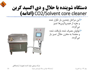 ‫ﻛ‬ ‫اﻛﺴﻴﺪ‬ ‫دي‬ ‫و‬ ‫ﺣﻼل‬ ‫ﺑﺎ‬ ‫ﺷﻮﻳﻨﺪه‬ ‫دﺳﺘﮕﺎه‬‫ﺮﺑﻦ‬
CO2/Solvent core cleaner)‫اداﻣﻪ‬(
‫ﺷ‬ ‫ﺗﻜﺮار‬ ‫ﺑﺎر‬ ‫ﭼﻨﺪﻳﻦ‬ ‫ﻣﺮاﺣﻞ‬ ‫اﻳﻦ‬‫ﺪه‬
‫ﻫﻴﺪروﻛﺮﺑﻦ‬ ‫از‬ ‫ﻣﻐﺰه‬ ‫و‬‫ﺗﻤﻴﺰ‬ ‫ﻫﺎ‬
‫ﻣﻲ‬‫ﮔﺮدد‬.
‫ﺷ‬ ‫ﺑﺎزﻳﺎﻓﺖ‬ ‫ﺷﺪه‬ ‫ﻣﺼﺮف‬ ‫ﺗﻮﻟﻮﺋﻦ‬‫ﺪه‬
‫ﺑﺎز‬ ‫ﺗﻤﻴﺰ‬ ‫ﺣﻼل‬ ‫ﻣﺨﺰن‬ ‫ﺑﻪ‬ ‫ﻣﺠﺪدا‬ ‫و‬
‫ﻣﻲ‬‫ﮔﺮدد‬.
‫آزﻣﺎﻳﺸﮕﺎﻫﻲ‬ ‫ﺗﺠﻬﻴﺰات‬ ‫ﻛﻨﻨﺪه‬ ‫ﺗﻮﻟﻴﺪ‬ ،‫وﻳﻨﭽﻲ‬ ‫ﺷﺮﻛﺖ‬
‫ﺑﻬﺎر‬94-‫ح‬.‫اﻋﻠﻤﻲ‬‫ﻧﻴﺎ‬‫ﺳﻨﮓ‬ ‫ﺧﻮاص‬ ‫آزﻣﺎﻳﺸﮕﺎه‬)‫ﺳﻮم‬ ‫وﻳﺮاﻳﺶ‬(88
 
