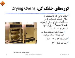 ‫ﻛﻮره‬،‫ﻛﻦ‬ ‫ﺧﺸﻚ‬ ‫ﻫﺎي‬Drying Ovens
‫از‬ ‫اﺳﺘﻔﺎده‬ ‫ﺑﺎ‬ ‫ﻛﻪ‬ ‫ﻫﺎﻳﻲ‬ ‫ﻣﻐﺰه‬
‫در‬ ‫ﻳﺎ‬ ‫اﻧﺪ‬ ‫ﺷﺪه‬ ‫ﺷﺴﺘﻪ‬ ‫ﺣﻼل‬
‫ﻣﻐﺰ‬ ‫از‬ ‫ﺳﻴﺎل‬ ‫اﺳﺘﺨﺮاج‬ ‫دﺳﺘﮕﺎه‬،‫ه‬
Dean Stark‫آﻧﻬﺎ‬ ‫از‬ ‫ﺳﻴﺎل‬
،‫اﺳﺖ‬ ‫ﺷﺪه‬ ‫اﺳﺘﺨﺮاج‬
‫در‬ ‫دﻳﮕﺮ‬ ‫آزﻣﺎﻳﺸﺎت‬ ‫اﻧﺠﺎم‬ ‫ﺟﻬﺖ‬
‫ﻛﻮره‬ ‫اﻳﻦ‬‫ﻣﻲ‬ ‫ﺧﺸﻚ‬ ‫ﻫﺎ‬‫ﺷﻮﻧﺪ‬.
‫ﻇﺮﻓﻴﺖ‬:53‫و‬108‫ﻟﻴﺘﺮ‬
‫دﻣﺎ‬ ‫ﺣﺪاﻛﺜﺮ‬:220
‫ﺗﻬﺮان‬ ‫داﻧﺸﮕﺎه‬ ‫ﻧﻔﺖ‬ ‫ﻣﻬﻨﺪﺳﻲ‬ ‫اﻧﺴﺘﻴﺘﻮ‬
‫ﺑﻬﺎر‬94-‫ح‬.‫اﻋﻠﻤﻲ‬‫ﻧﻴﺎ‬‫ﺳﻨﮓ‬ ‫ﺧﻮاص‬ ‫آزﻣﺎﻳﺸﮕﺎه‬)‫ﺳﻮم‬ ‫وﻳﺮاﻳﺶ‬(92
 