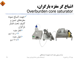 ،‫ﺑﺎرﮔﺮان‬ ‫ﻣﻐﺰه‬ ‫ﮔﺮ‬ ‫اﺷﺒﺎع‬
Overburden core saturator
‫ﻧﻤﻮﻧﻪ‬ ‫اﺷﺒﺎع‬ ‫ﺟﻬﺖ‬
‫ﻣﻐﺰه‬‫و‬ ‫ﺗﻤﻴﺰ‬ ‫ﻫﺎي‬
‫ﻓﺸﺎر‬ ‫ﺗﺤﺖ‬ ‫ﻛﺜﻴﻒ‬
‫ﺑﺎرﮔﺮان‬
‫ﻣﻐﺰه‬ ‫ﻗﻄﺮ‬:
1‫و‬1,5‫اﻳﻨﭻ‬
‫ﻣﻐﺰه‬ ‫ﻃﻮل‬:
‫ﺗﺎ‬12‫اﻳﻨﭻ‬
‫آزﻣﺎﻳﺸﮕﺎﻫﻲ‬ ‫ﺗﺠﻬﻴﺰات‬ ‫ﻛﻨﻨﺪه‬ ‫ﺗﻮﻟﻴﺪ‬ ،‫وﻳﻨﭽﻲ‬ ‫ﺷﺮﻛﺖ‬
‫ﺑﻬﺎر‬94-‫ح‬.‫اﻋﻠﻤﻲ‬‫ﻧﻴﺎ‬‫ﺳﻨﮓ‬ ‫ﺧﻮاص‬ ‫آزﻣﺎﻳﺸﮕﺎه‬)‫ﺳﻮم‬ ‫وﻳﺮاﻳﺶ‬(97
 
