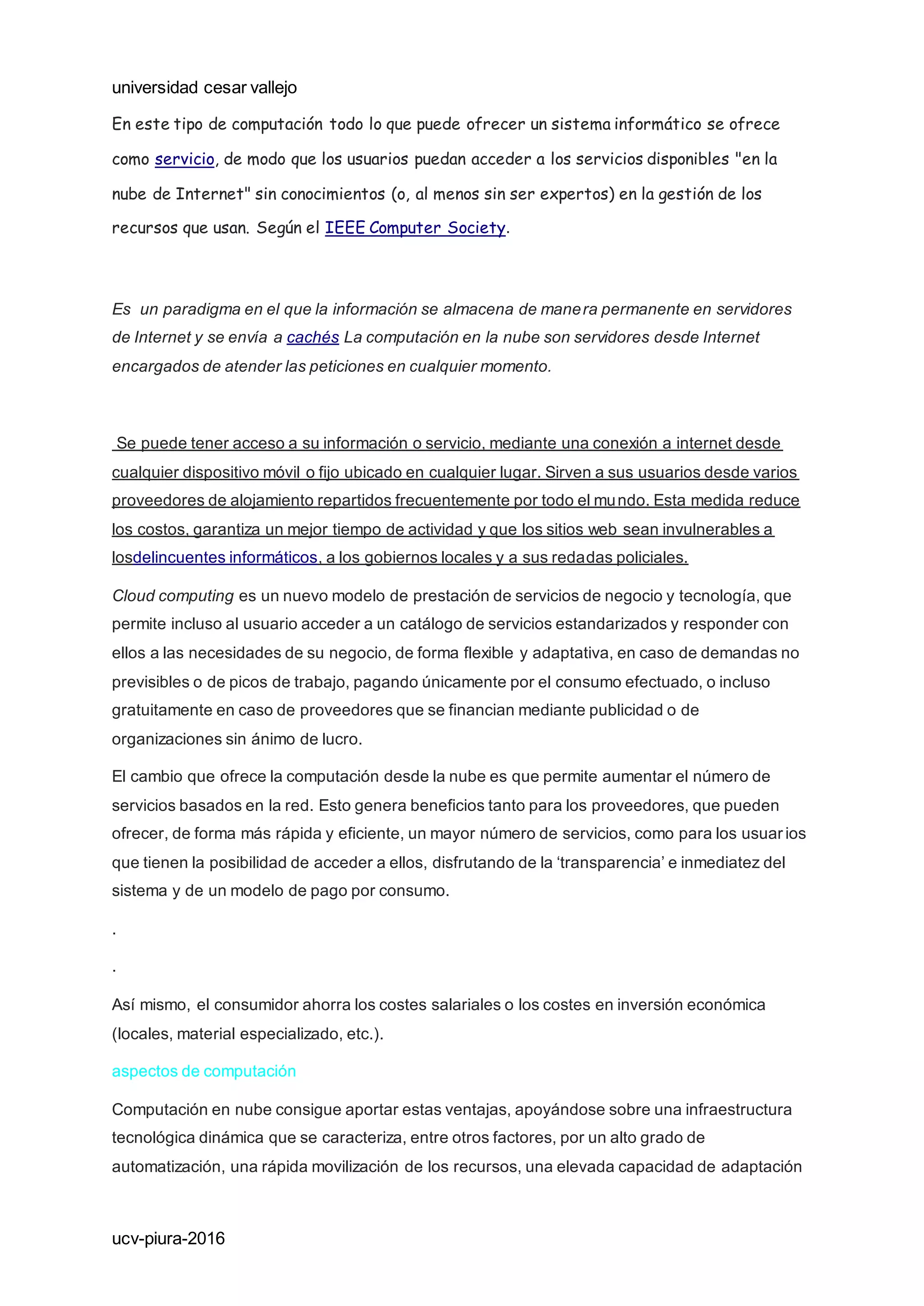 universidad cesar vallejo
ucv-piura-2016
En este tipo de computación todo lo que puede ofrecer un sistema informático se ofrece
como servicio, de modo que los usuarios puedan acceder a los servicios disponibles "en la
nube de Internet" sin conocimientos (o, al menos sin ser expertos) en la gestión de los
recursos que usan. Según el IEEE Computer Society.
Es un paradigma en el que la información se almacena de manera permanente en servidores
de Internet y se envía a cachés La computación en la nube son servidores desde Internet
encargados de atender las peticiones en cualquier momento.
Se puede tener acceso a su información o servicio, mediante una conexión a internet desde
cualquier dispositivo móvil o fijo ubicado en cualquier lugar. Sirven a sus usuarios desde varios
proveedores de alojamiento repartidos frecuentemente por todo el mundo. Esta medida reduce
los costos, garantiza un mejor tiempo de actividad y que los sitios web sean invulnerables a
losdelincuentes informáticos, a los gobiernos locales y a sus redadas policiales.
Cloud computing es un nuevo modelo de prestación de servicios de negocio y tecnología, que
permite incluso al usuario acceder a un catálogo de servicios estandarizados y responder con
ellos a las necesidades de su negocio, de forma flexible y adaptativa, en caso de demandas no
previsibles o de picos de trabajo, pagando únicamente por el consumo efectuado, o incluso
gratuitamente en caso de proveedores que se financian mediante publicidad o de
organizaciones sin ánimo de lucro.
El cambio que ofrece la computación desde la nube es que permite aumentar el número de
servicios basados en la red. Esto genera beneficios tanto para los proveedores, que pueden
ofrecer, de forma más rápida y eficiente, un mayor número de servicios, como para los usuar ios
que tienen la posibilidad de acceder a ellos, disfrutando de la ‘transparencia’ e inmediatez del
sistema y de un modelo de pago por consumo.
.
.
Así mismo, el consumidor ahorra los costes salariales o los costes en inversión económica
(locales, material especializado, etc.).
aspectos de computación
Computación en nube consigue aportar estas ventajas, apoyándose sobre una infraestructura
tecnológica dinámica que se caracteriza, entre otros factores, por un alto grado de
automatización, una rápida movilización de los recursos, una elevada capacidad de adaptación
 