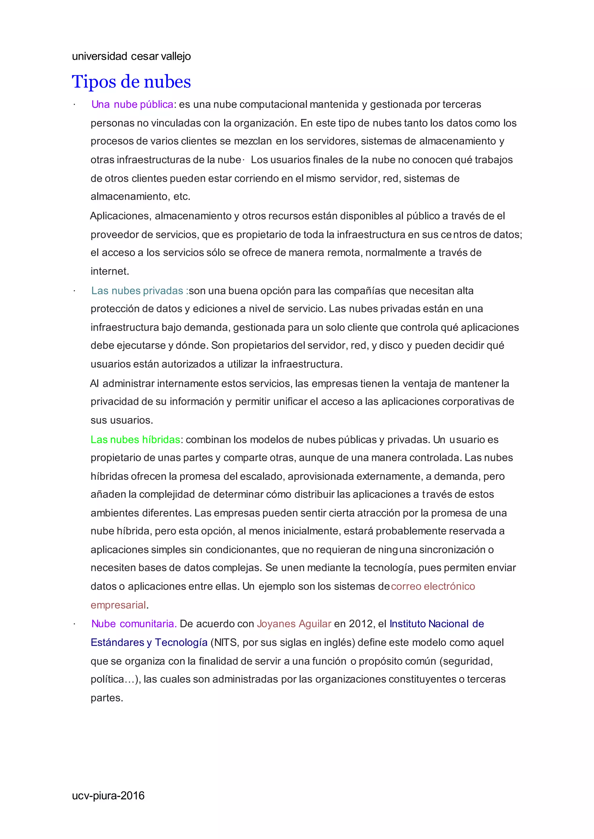 universidad cesar vallejo
ucv-piura-2016
Tipos de nubes
· Una nube pública: es una nube computacional mantenida y gestionada por terceras
personas no vinculadas con la organización. En este tipo de nubes tanto los datos como los
procesos de varios clientes se mezclan en los servidores, sistemas de almacenamiento y
otras infraestructuras de la nube· Los usuarios finales de la nube no conocen qué trabajos
de otros clientes pueden estar corriendo en el mismo servidor, red, sistemas de
almacenamiento, etc.
Aplicaciones, almacenamiento y otros recursos están disponibles al público a través de el
proveedor de servicios, que es propietario de toda la infraestructura en sus centros de datos;
el acceso a los servicios sólo se ofrece de manera remota, normalmente a través de
internet.
· Las nubes privadas :son una buena opción para las compañías que necesitan alta
protección de datos y ediciones a nivel de servicio. Las nubes privadas están en una
infraestructura bajo demanda, gestionada para un solo cliente que controla qué aplicaciones
debe ejecutarse y dónde. Son propietarios del servidor, red, y disco y pueden decidir qué
usuarios están autorizados a utilizar la infraestructura.
Al administrar internamente estos servicios, las empresas tienen la ventaja de mantener la
privacidad de su información y permitir unificar el acceso a las aplicaciones corporativas de
sus usuarios.
Las nubes híbridas: combinan los modelos de nubes públicas y privadas. Un usuario es
propietario de unas partes y comparte otras, aunque de una manera controlada. Las nubes
híbridas ofrecen la promesa del escalado, aprovisionada externamente, a demanda, pero
añaden la complejidad de determinar cómo distribuir las aplicaciones a través de estos
ambientes diferentes. Las empresas pueden sentir cierta atracción por la promesa de una
nube híbrida, pero esta opción, al menos inicialmente, estará probablemente reservada a
aplicaciones simples sin condicionantes, que no requieran de ninguna sincronización o
necesiten bases de datos complejas. Se unen mediante la tecnología, pues permiten enviar
datos o aplicaciones entre ellas. Un ejemplo son los sistemas decorreo electrónico
empresarial.
· Nube comunitaria. De acuerdo con Joyanes Aguilar en 2012, el Instituto Nacional de
Estándares y Tecnología (NITS, por sus siglas en inglés) define este modelo como aquel
que se organiza con la finalidad de servir a una función o propósito común (seguridad,
política…), las cuales son administradas por las organizaciones constituyentes o terceras
partes.
 
