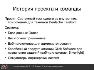 Автоматизация 0.0: 0 – HR-бюджет, 0 - опыт программирования
История проекта и команды
Проект: Системный тест одного из внутренних
приложений для техников Deutsche Telekom
Система:
• База данных Oracle
• Десктопное приложение
• Вэб-приложение для администрирования
• Коробочный продукт комании Click Software для
назначения заданий (вэб-приложение, Silverlight)
• Симуляторы партнерских систем
 