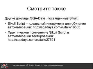 Автоматизация 0.0: 0 - HR- бюджет, 0 - опыт программирования
Смотрите также
Другие доклады SQA-Days, посвященные Sikuli:
• Sikuli Script – идеальный инструмент для обучения
автоматизации: http://sqadays.com/ru/talk/16553
• Практическое применение Sikuli Script в
автоматизации тестирования:
http://sqadays.com/ru/talk/27521
 